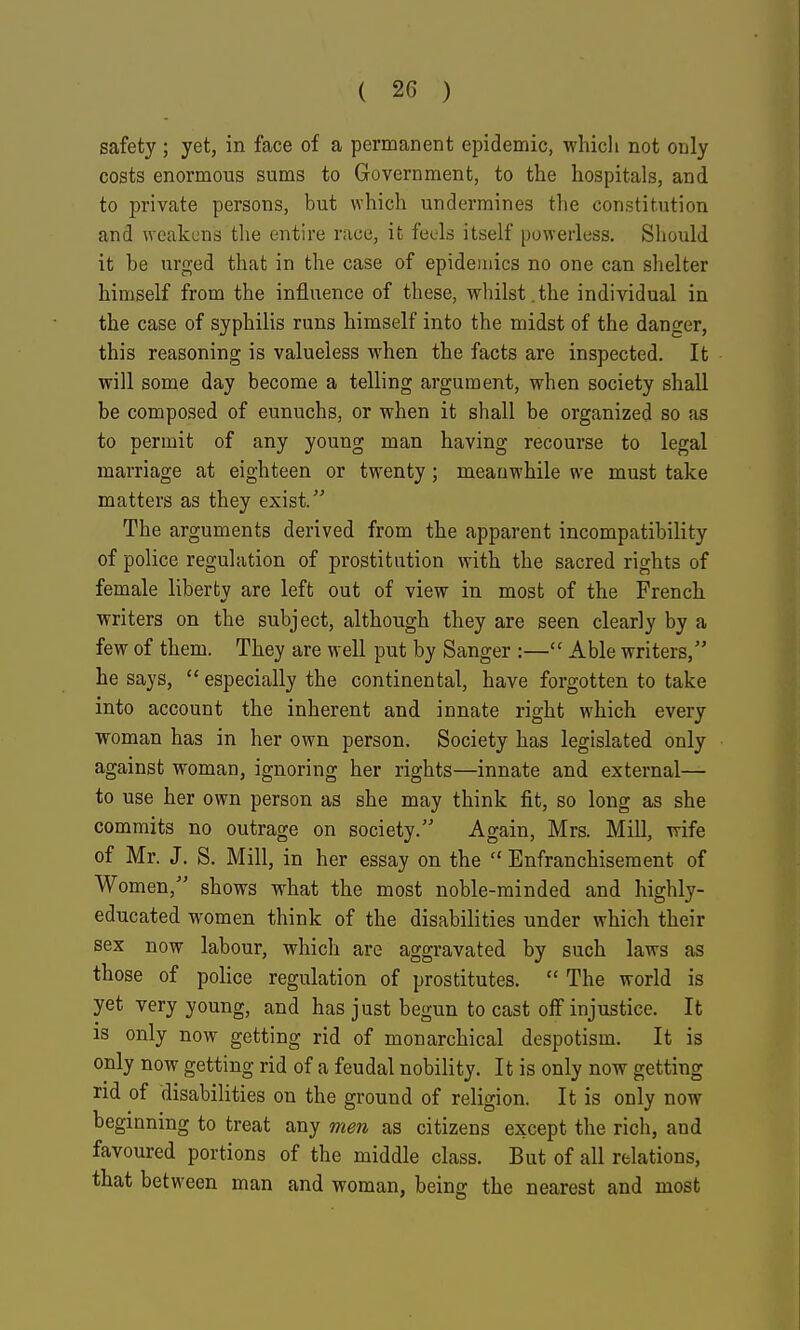 safety; yet, in face of a permanent epidemic, which not only costs enormous sums to Government, to the hospitals, and to private persons, but which undermines the constitution and weakens tlie entire race, it feels itself powerless. Should it be urged that in the case of epidemics no one can shelter himself from the influence of these, whilst.the individual in the case of syphilis runs himself into the midst of the danger, this reasoning is valueless when the facts are inspected. It will some day become a telling argument, when society shall be composed of eunuchs, or when it shall be organized so as to permit of any young man having recourse to legal marriage at eighteen or tw'enty ; meanwhile we must take matters as they exist. The arguments derived from the apparent incompatibility of police regulation of prostitution with the sacred rights of female liberty are left out of view in most of the French writers on the subject, although they are seen clearly by a few of them. They are well put by Sanger :— Able writers, he says,  especially the continental, have forgotten to take into account the inherent and innate right which every woman has in her own person. Society has legislated only against woman, ignoring her rights—innate and external— to use her own person as she may think fit, so long as she commits no outrage on society. Again, Mrs. Mill, wife of Mr. J. S. Mill, in her essay on the  Enfranchisement of Women, shows what the most noble-minded and highly- educated women think of the disabilities under which their sex now labour, which are aggravated by such laws as those of police regulation of prostitutes.  The world is yet very young, and has just begun to cast off injustice. It IS only now getting rid of monarchical despotism. It is only now getting rid of a feudal nobility. It is only now getting rid of disabilities on the ground of religion. It is only now beginning to treat any men as citizens except the rich, and favoured portions of the middle class. But of all relations, that between man and woman, being the nearest and most