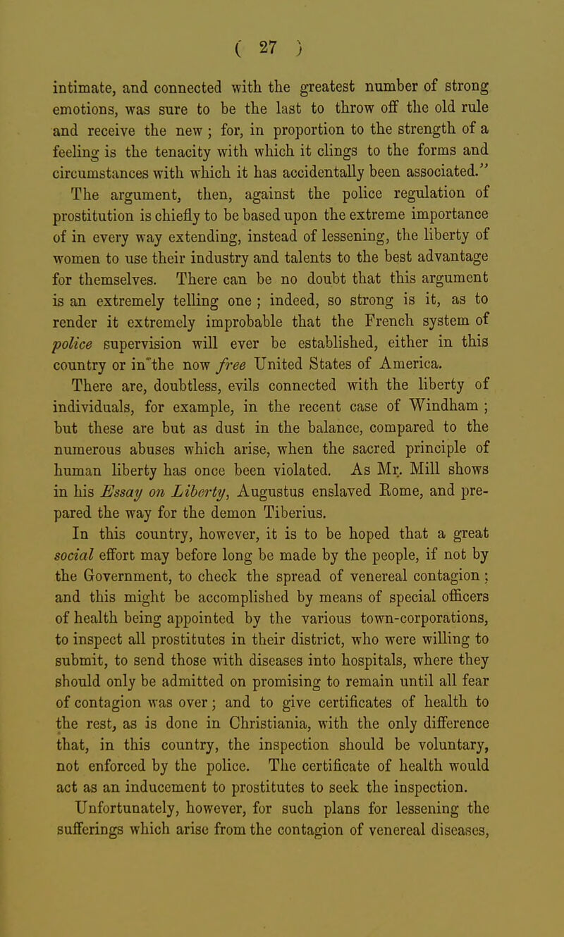 intimate, and connected with the greatest number of strong emotions, was sure to be the last to throw ofif the old rule and receive the new; for, in proportion to the strength of a feeling is the tenacity with which it clings to the forms and circumstances with which it has accidentally been associated. The argument, then, against the police regulation of prostitution is chiefly to be based upon the extreme importance of in every way extending, instead of lessening, the liberty of women to use their industry and talents to the best advantage for themselves. There can be no doubt that this argument is an extremely telling one ; indeed, so strong is it, as to render it extremely improbable that the French system of police supervision will ever be established, either in this country or in'the now free United States of America. There are, doubtless, evils connected with the liberty of individuals, for example, in the recent case of Windham ; but these are but as dust in the balance, compared to the numerous abuses which arise, when the sacred principle of human liberty has once been violated. As Mr. Mill shows in his Essay on Liberty, Augustus enslaved Rome, and pre- pared the way for the demon Tiberius. In this country, however, it is to be hoped that a great social effort may before long be made by the people, if not by the Government, to check the spread of venereal contagion; and this might be accomplished by means of special officers of health being appointed by the various town-corporations, to inspect all prostitutes in their district, who were willing to submit, to send those with diseases into hospitals, where they should only be admitted on promising to remain until all fear of contagion was over; and to give certificates of health to the rest, as is done in Christiania, with the only difference that, in this country, the inspection should be voluntary, not enforced by the police. The certificate of health would act as an inducement to prostitutes to seek the inspection. Unfortunately, however, for such plans for lessening the sufferings which arise from the contagion of venereal diseases.