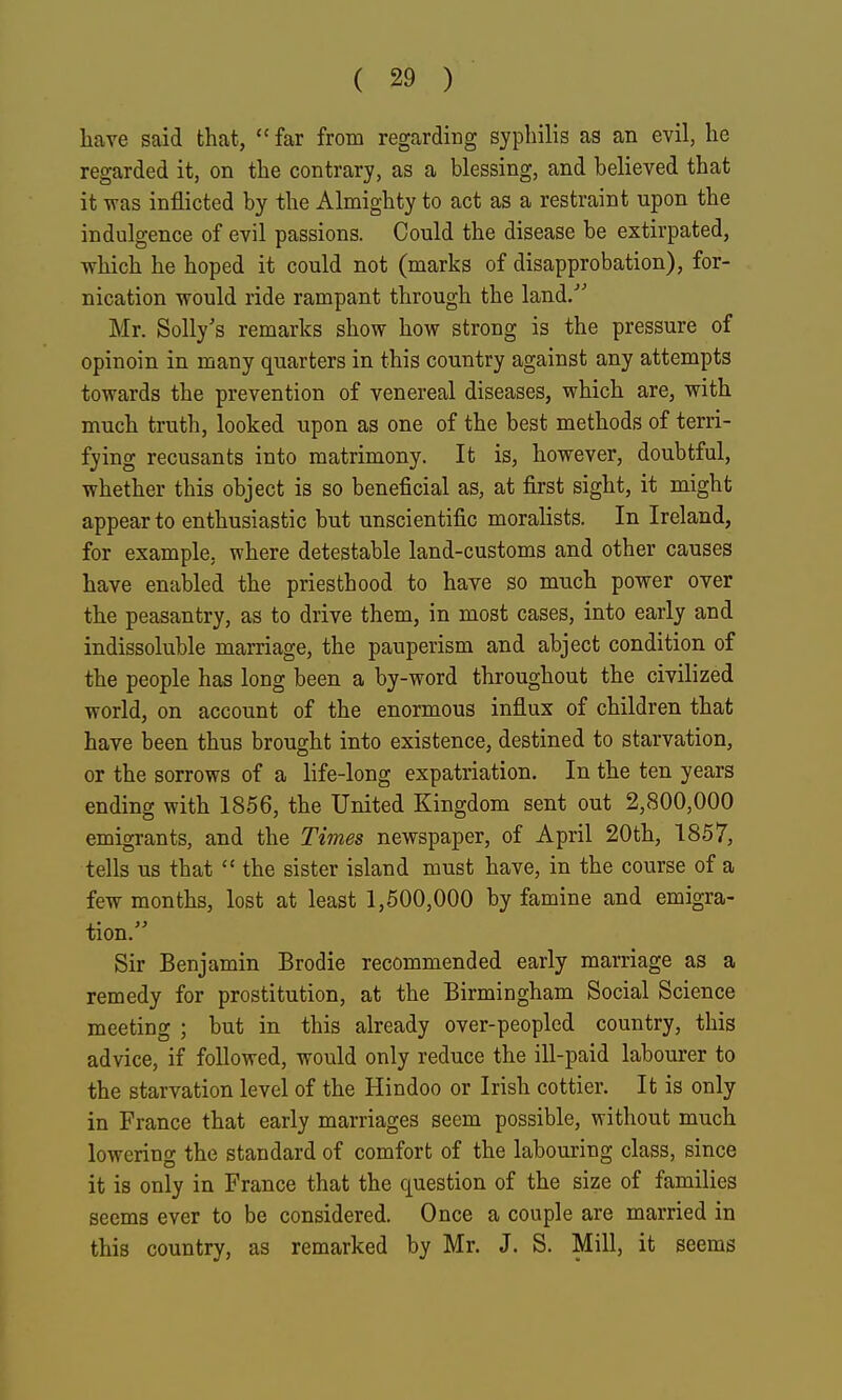 have said that,  far from regarding syphilis as an evil, he regarded it, on the contrary, as a blessing, and believed that it was inflicted by the Almighty to act as a restraint upon the indulgence of evil passions. Could the disease be extirpated, which he hoped it could not (marks of disapprobation), for- nication would ride rampant through the land/' Mr. Solly's remarks show how strong is the pressure of opinoin in many quarters in this country against any attempts towards the prevention of venereal diseases, which are, with much truth, looked upon as one of the best methods of terri- fying recusants into matrimony. It is, however, doubtful, whether this object is so beneficial as, at first sight, it might appear to enthusiastic but unscientific moralists. In Ireland, for example, where detestable land-customs and other causes have enabled the priesthood to have so mxich power over the peasantry, as to drive them, in most cases, into early and indissoluble marriage, the pauperism and abject condition of the people has long been a by-word throughout the civilized world, on account of the enormous influx of children that have been thus brought into existence, destined to starvation, or the sorrows of a life-long expatriation. In the ten years ending with 1866, the United Kingdom sent out 2,800,000 emigrants, and the Times newspaper, of April 20th, 1857, tells us that  the sister island must have, in the course of a few months, lost at least 1,500,000 by famine and emigra- tion. Sir Benjamin Brodie recommended early marriage as a remedy for prostitution, at the Birmingham Social Science meeting ; but in this already over-peopled country, this advice, if followed, would only reduce the ill-paid labourer to the starvation level of the Hindoo or Irish cottier. It is only in France that early marriages seem possible, without much lowering the standard of comfort of the labouring class, since it is only in France that the question of the size of families seems ever to be considered. Once a couple are married in this country, as remarked by Mr. J. S. Mill, it seems