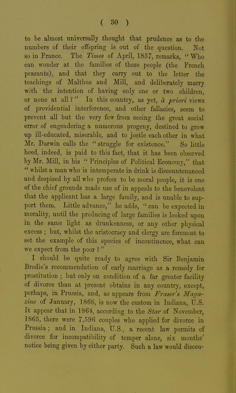 to be almost universally thought that prudence as to the numbers of their offspring is out of the question. Not so in France. The Times of April, 1857, remarks, Who can wonder at the families of these people (the French peasants), and that they carry out to the letter the teachings of Malthus and Mill, and deliberately marry with the intention of having only one or two children, or none at all ?  In this country, as yet, d, priori views of providential interference, and other fallacies, seem to prevent all but the very few from seeing the great social error of engendering a numerous progeny, destined to grow up ill-educated, miserable, and to jostle each other in what Mr. Darwin calls the  struggle for existence/' So little heed, indeed, is paid to this fact, that it has been observed by Mr. Mill, in his  Principles of Political Economy, that  whilst a man who is intemperate in drink is discountenanced and despised by all who profess to be moral people, it is one of the chief grounds made use of in appeals to the benevolent that the applicant has a large family, and is unable to sup- port them. Little advance, he adds,  can be expected in morality, until the producing of large families is looked upon in the same light as drunkenness, or any other physical excess ; but, whilst the aristocracy and clergy are foremost to set the example of this species of incontinence, what can we expect from the poor ? I should be quite ready to agree with Sir Benjamin Brodie's recommendation of early marriage as a remedy for prostitution ; but only on condition of a far greater facility of divorce than at present obtains in any country, except, perhaps, in Prussia, and, as appears from Fraser's Maga- zine of January, 1866, is now the custom in Indiana, U.S. It appear that in 1864, according to the Star of November, 1865, there were 7,596 couples who applied for divorce in Prussia; and in Indiana, U.S., a recent law permits of divorce for incompatibility of temper alone, six months' notice being given by either party. Such a law would discou-