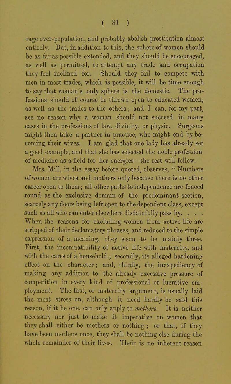rage over-population, and probably abolisli prostitution almost entirely. But, in addition to this, the sphere of women should be as far as possible extended, and they should be encouraged, as well as permitted, to attempt any trade and occupation they feel inclined for. Should they fail to compete with men in most trades, which is possible, it will be time enough to say that woman's only sphere is the domestic. The pro- fessions should of course be thrown open to educated women, as well as the trades to the others ; and I can, for my part, see no reason why a woman should not succeed in many cases in the. professions of law, divinity, or physic. Surgeons might then take a partner in practice, who might end by be- coming their wives. I am glad that one lady has already set a good example, and that she has selected the noble profession of medicine as a field for her energies—the rest will follow. Mrs. Mill, in the essay before quoted, observes,  Numbers of women are wives and mothers only because there is no other career open to them; all other paths to independence are fenced round as the exclusive domain of the predominant section, scarcely any doors being left open to the dependent class, except such as all who can enter elsewhere disdainfully pass by. . . . When the reasons for excluding women from active life are stripped of their declamatory phrases, and reduced to the simple expression of a meaning, they seem to be mainly three. First, the incompatibility of active life with maternity, and with the cares of a household ; secondly, its alleged hardening effect on the character; and, thirdly, the inexpediency of making any addition to the already excessive pressure of competition in every kind of professional or lucrative em- ployment. The first, or maternity argument, is usually laid the most stress on, although it need hardly be said this reason, if it be one, can only apply to mothers. It is neither necessary nor just to make it imperative on women that they shall either be mothers or nothing ; or that, if they have been mothers once, they shall be nothing else during the whole remainder of their lives. Their is no inherent reason