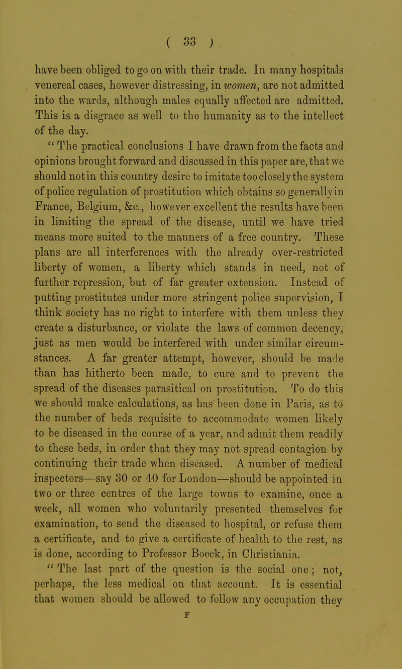 have been obliged to go on with their trade. In many hospitals venereal cases, however distressing, in women, are not admitted into the wards, although males equally alFected are admitted. This is. a disgrace as well to the humanity as to the intellect of the day.  The practical conclusions I have drawn from the facts and opinions brought forward and discussed in this paper are, that wc should not in this country desire to imitate too closely the system of police regulation of prostitution which obtains so generally in France, Belgium, &c., however excellent the results have been in limiting the spread of the disease, until we have tried means more suited to the manners of a free country. These plans are all interferences with the already over-restricted liberty of women, a liberty which stands in need, not of further repression, but of far greater extension. Instead of putting prostitutes under more stringent police supervision, I think society has no right to interfere with them unless they create a disturbance, or violate the laws of common decency, just as men would be interfered with under similar circum- stances. A far greater attempt, however, should be made than has hitherto been made, to cure and to prevent the spread of the diseases parasitical on prostitution. To do this we should make calculations, as has been done in Paris, as to the number of beds requisite to accommodate women likely to be diseased in the course of a year, and admit them readily to these beds, in order that they may not spread contagion by continuing their trade when diseased. A number of medical inspectors—say 30 or 40 for London—should be appointed in two or three centres of the large towns to examine, once a week, all women who voluntarily presented themselves fur examination, to send the diseased to hospital, or refuse them a certificate, and to give a certificate of health to the rest, as is done, according to Professor Boeck, in Christiania.  The last part of the question is the social one; not, perhaps, the less medical on that account. It is essential that women should be allowed to follow any occupation they F