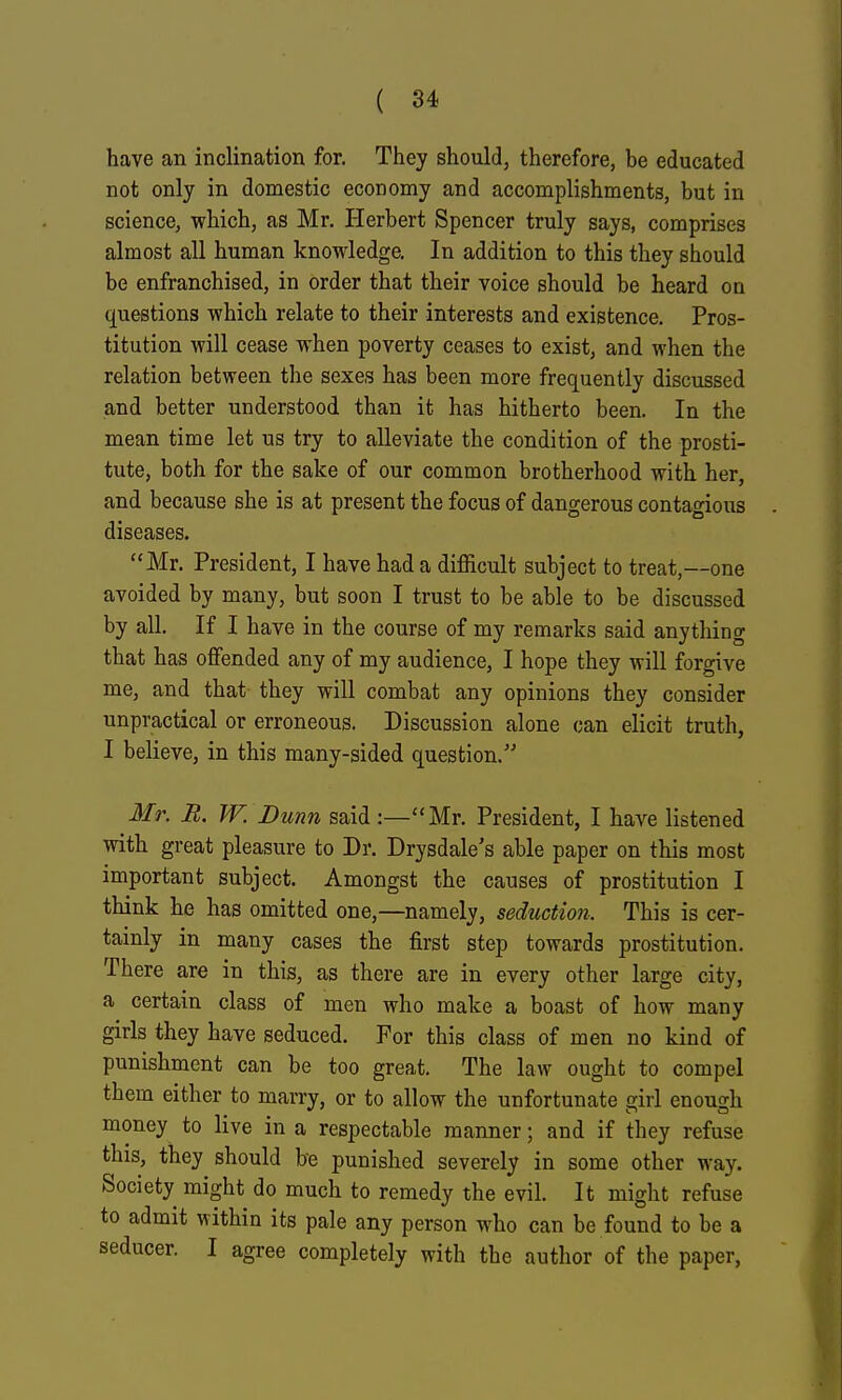 have an inclination for. They should, therefore, be educated not only in domestic economy and accomplishments, but in science, which, as Mr. Herbert Spencer truly says, comprises almost all human knowledge. In addition to this they should be enfranchised, in order that their voice should be heard on questions which relate to their interests and existence. Pros- titution will cease when poverty ceases to exist, and when the relation between the sexes has been more frequently discussed and better understood than it has hitherto been. In the mean time let us try to alleviate the condition of the prosti- tute, both for the sake of our common brotherhood with her, and because she is at present the focus of dangerous contagious diseases. Mr. President, I have had a difficult subject to treat,—one avoided by many, but soon I trust to be able to be discussed by all. If I have in the course of my remarks said anything that has offended any of my audience, I hope they will forgive me, and that they will combat any opinions they consider unpractical or erroneous. Discussion alone can elicit truth, I believe, in this many-sided question. Mr. R. W. Dunn said :—Mr. President, I have listened with great pleasure to Dr. Drysdale's able paper on this most important subject. Amongst the causes of prostitution I think he has omitted one,—namely, seduction. This is cer- tainly in many cases the first step towards prostitution. There are in this, as there are in every other large city, a certain class of men who make a boast of how many girls they have seduced. For this class of men no kind of punishment can be too great. The law ought to compel them either to marry, or to allow the unfortunate girl enough money to live in a respectable manner; and if they refuse this, they should be punished severely in some other way. Society might do much to remedy the evil. It might refuse to admit within its pale any person who can be found to be a seducer. I agree completely with the author of the paper,