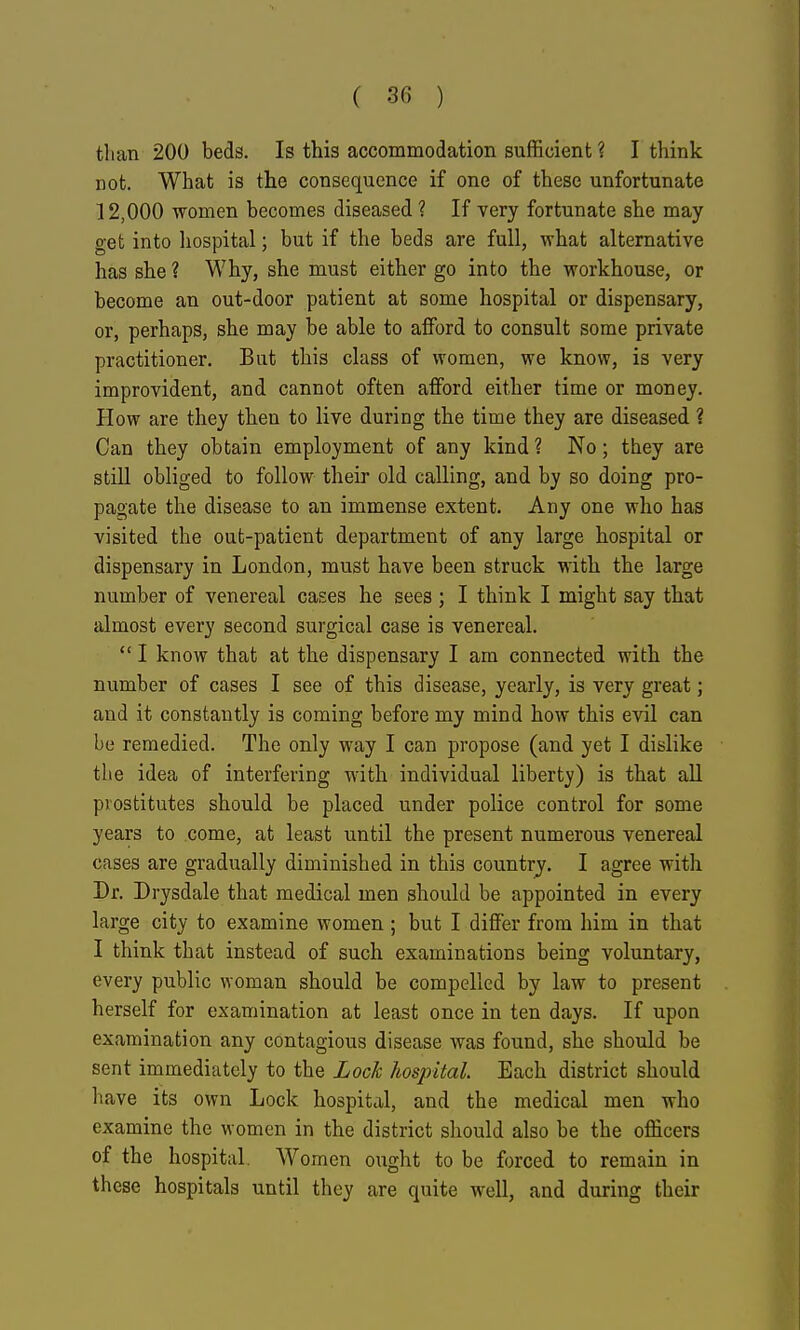 than 200 beds. Is this accommodation sufficient? I think not. What is the consequence if one of these unfortunate 12,000 women becomes diseased ? If very fortunate she may get into hospital; but if the beds are full, what alternative has she ? Why, she must either go into the workhouse, or become an out-door patient at some hospital or dispensary, or, perhaps, she may be able to afford to consult some private practitioner. But this class of women, we know, is very improvident, and cannot often afford either time or money. How are they then to live during the time they are diseased ? Can they obtain employment of any kind ? No; they are still obliged to follow their old calling, and by so doing pro- pagate the disease to an immense extent. Any one who has visited the out-patient department of any large hospital or dispensary in London, must have been struck with the large number of venereal cases he sees ; I think I might say that almost every second surgical case is venereal.  I know that at the dispensary I am connected with the number of cases I see of this disease, yearly, is very great; and it constantly is coming before my mind how this evil can be remedied. The only way I can propose (and yet I dislike the idea of interfering with individual liberty) is that all prostitutes should be placed under police control for some years to come, at least until the present numerous venereal cases are gradually diminished in this country. I agree with Dr. Drysdale that medical men should be appointed in every large city to examine women ; but I differ from him in that I think that instead of such examinations being voluntary, every public woman should be compelled by law to present herself for examination at least once in ten days. If upon examination any contagious disease was found, she should be sent immediately to the Lock hospital Each district should have its own Lock hospital, and the medical men who examine the women in the district should also be the officers of the hospital. Women ought to be forced to remain in these hospitals until they are quite well, and during their