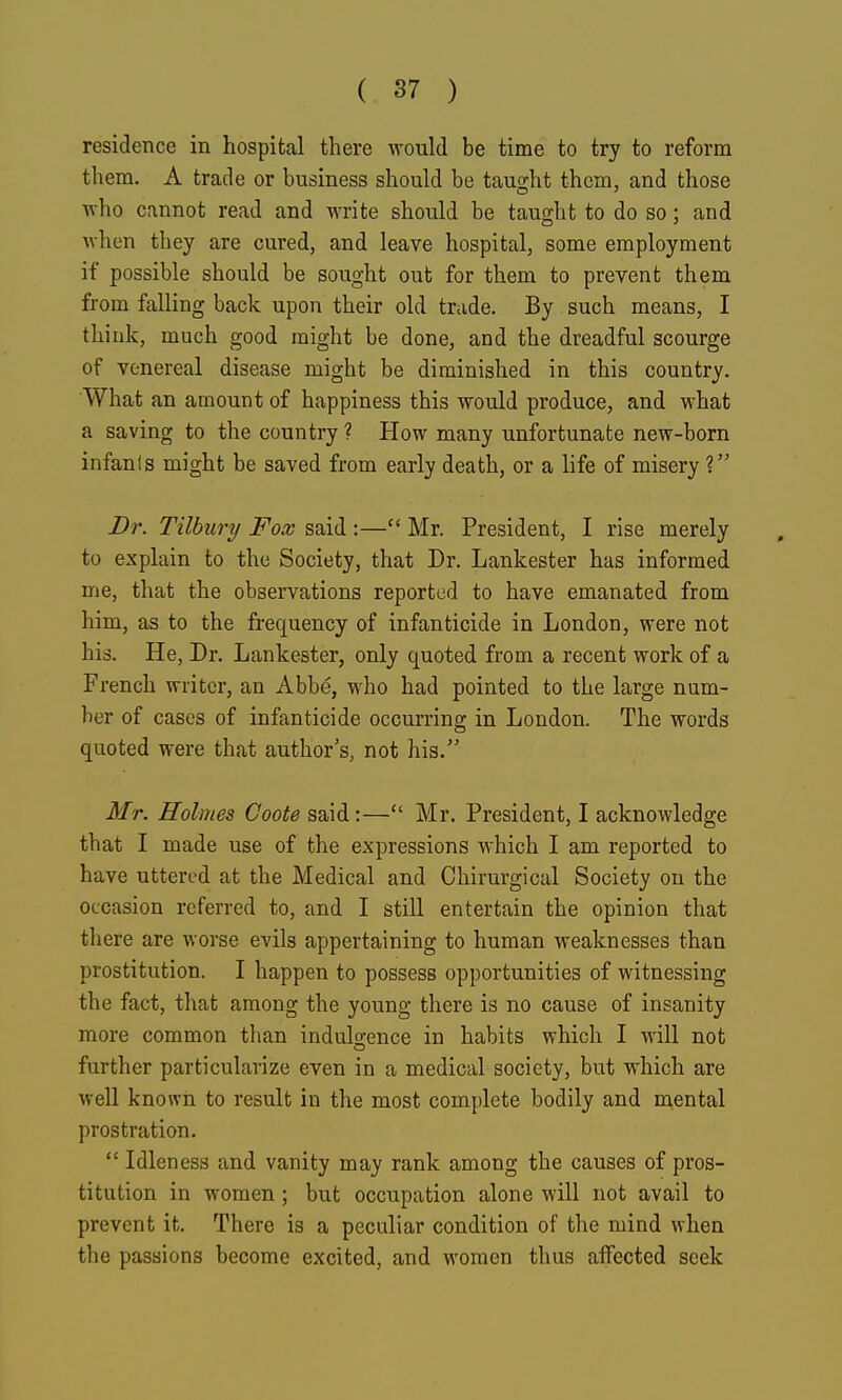 residence in hospital there would be time to try to reform them. A trade or business should be taug-ht them, and those who cannot read and write should be taught to do so; and when they are cured, and leave hospital, some employment if possible should be sought out for them to prevent them from falling back upon their old trade. By such means, I think, much good might be done, and the dreadful scourge of venereal disease might be diminished in this country. What an amount of happiness this would produce, and what a saving to the country ? How many unfortunate new-born infanls might be saved from early death, or a life of misery ? Dr. Tilbury Fox said :— Mr. President, I rise merely to explain to the Society, that Dr. Lankester has informed me, that the observations reported to have emanated from him, as to the frequency of infanticide in London, were not his. He, Dr. Lankester, only quoted from a recent work of a French writer, an Abbe, who had pointed to the large num- ber of cases of infanticide occurring in London. The words quoted were that author's, not his. Mr. Holmes Coote said:— Mr. President, I acknowledge that I made use of the expressions which I am reported to have uttered at the Medical and Chirurgical Society on the occasion referred to, and I still entertain the opinion that there are worse evils appertaining to human weaknesses than prostitution. I happen to possess opportunities of witnessing the fact, that among the young there is no cause of insanity more common than indulo;ence in habits which I will not further particularize even in a medical society, but which are well known to result in the most complete bodily and mental prostration. Idleness and vanity may rank among the causes of pros- titution in women; but occupation alone will not avail to prevent it. There is a peculiar condition of the mind when the passions become excited, and women thus affected seek