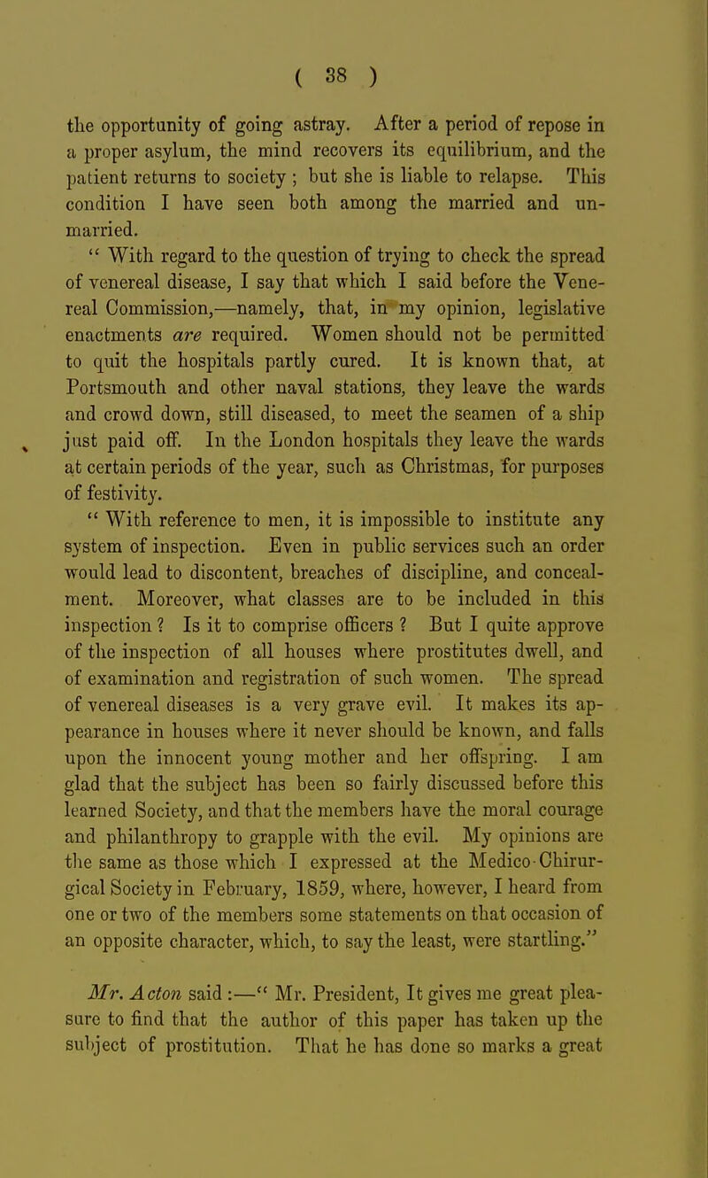 the opportunity of going astray. After a period of repose in a proper asylum, the mind recovers its equilibrium, and the patient returns to society ; but she is liable to relapse. This condition I have seen both among the married and un- married. With regard to the question of trying to check the spread of venereal disease, I say that which I said before the Vene- real Commission,—namely, that, in my opinion, legislative enactments are required. Women should not be permitted to quit the hospitals partly cured. It is known that, at Portsmouth and other naval stations, they leave the wards and crowd down, still diseased, to meet the seamen of a ship just paid olF. In the London hospitals they leave the wards at certain periods of the year, such as Christmas, for purposes of festivity. With reference to men, it is impossible to institute any system of inspection. Even in public services such an order would lead to discontent, breaches of discipline, and conceal- ment. Moreover, what classes are to be included in this inspection ? Is it to comprise officers ? But I quite approve of the inspection of all houses where prostitutes dwell, and of examination and registration of such women. The spread of venereal diseases is a very grave evil. It makes its ap- pearance in houses where it never should be known, and falls upon the innocent young mother and her offspring. I am glad that the subject has been so fairly discussed before this learned Society, and that the members have the moral courage and philanthropy to grapple with the evil. My opinions are tlie same as those which I expressed at the Medico-Chirur- gical Society in February, 1859, where, however, I heard from one or two of the members some statements on that occasion of an opposite character, which, to say the least, were startling. Mr. Acton said :— Mr. President, It gives me great plea- sure to find that the author of this paper has taken up the subject of prostitution. That he has done so marks a great