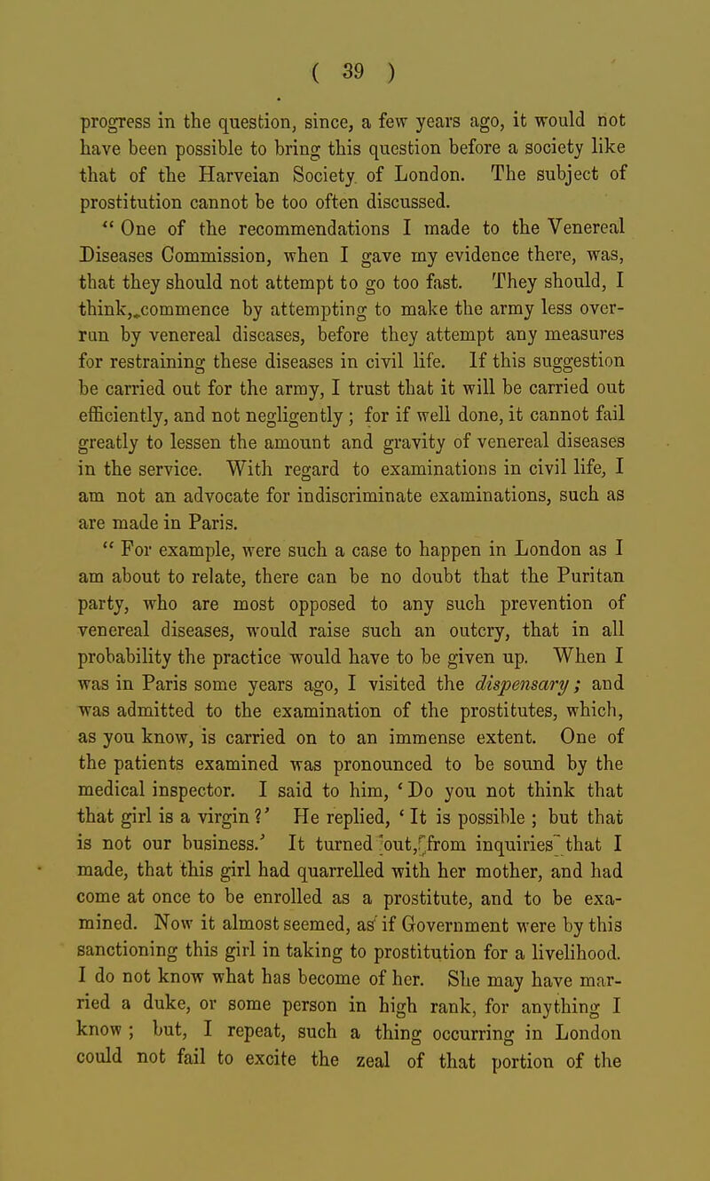 progress in the question, since, a few years ago, it would not have been possible to bring this question before a society like that of the Harveian Society, of London. The subject of prostitution cannot be too often discussed. One of the recommendations I made to the Venereal Diseases Commission, when I gave my evidence there, was, that they should not attempt to go too fast. They should, I think,.commence by attempting to make the army less over- ran by venereal diseases, before they attempt any measures for restraining these diseases in civil life. If this suggestion be carried out for the army, I trust that it will be carried out efficiently, and not negligently; for if well done, it cannot fail greatly to lessen the amount and gravity of venereal diseases in the service. With regard to examinations in civil life, I am not an advocate for indiscriminate examinations, such as are made in Paris. For example, were such a case to happen in London as I am about to relate, there can be no doubt that the Puritan party, who are most opposed to any such prevention of venereal diseases, would raise such an outcry, that in all probability the practice would have to be given up. When I was in Paris some years ago, I visited the dispensary; and was admitted to the examination of the prostitutes, which, as you know, is carried on to an immense extent. One of the patients examined was pronounced to be sound by the medical inspector. I said to him, * Do you not think that that girl is a virgin V He replied, ' It is possible ; but that is not our business.' It turned /out,rfrom inquiries^ that I made, that this girl had quarrelled with her mother, and had come at once to be enrolled as a prostitute, and to be exa- mined. Now it almost seemed, as' if Government M'ere by this sanctioning this girl in taking to prostitution for a livelihood. I do not know what has become of her. She may have mar- ried a duke, or some person in high rank, for anything I know ; but, I repeat, such a thing occurring in London could not fail to excite the zeal of that portion of the