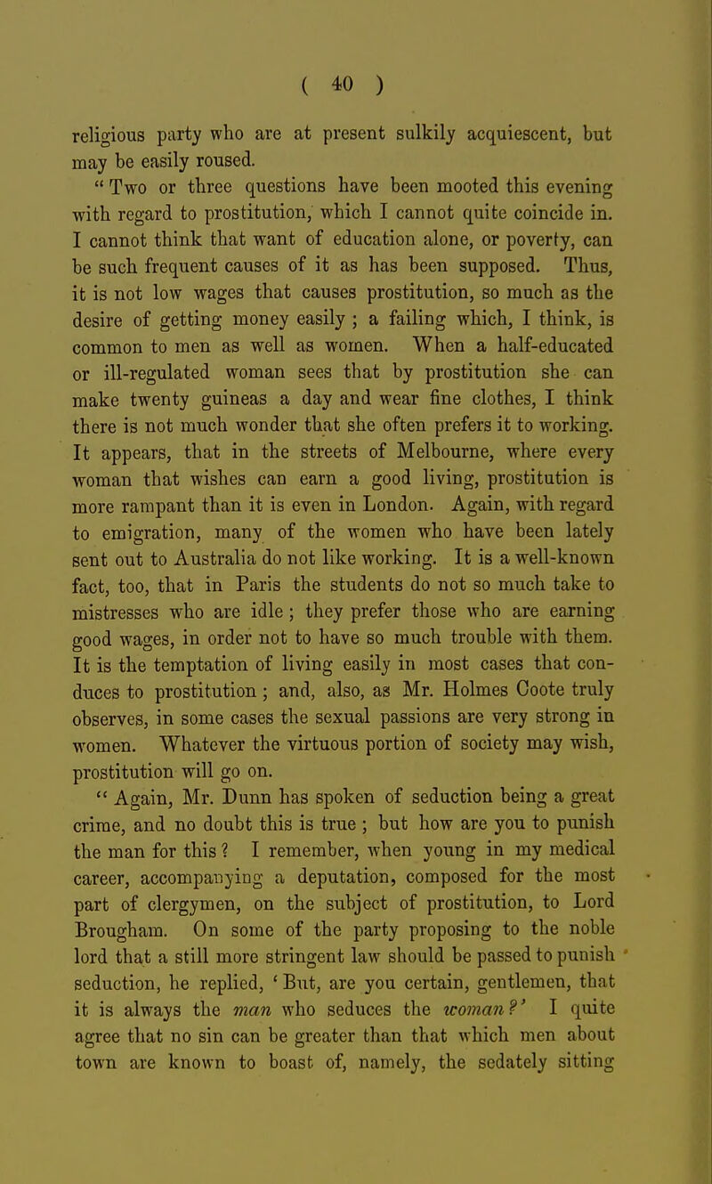 religious party who are at present sulkily acquiescent, but may be easily roused. Two or three questions have been mooted this evening with regard to prostitution, which I cannot quite coincide in. I cannot think that want of education alone, or poverty, can be such frequent causes of it as has been supposed. Thus, it is not low wages that causes prostitution, so much as the desire of getting money easily ; a failing which, I think, is common to men as well as women. When a half-educated or ill-regulated woman sees that by prostitution she can make twenty guineas a day and wear fine clothes, I think there is not much wonder that she often prefers it to working. It appears, that in the streets of Melbourne, where every woman that wishes can earn a good living, prostitution is more rampant than it is even in London. Again, with regard to emigration, many of the women who have been lately sent out to Australia do not like working. It is a well-known fact, too, that in Paris the students do not so much take to mistresses who are idle; they prefer those who are earning good wages, in order not to have so much trouble with them. It is the temptation of living easily in most cases that con- duces to prostitution; and, also, as Mr. Holmes Coote truly observes, in some cases the sexual passions are very strong in women. Whatever the virtuous portion of society may wish, prostitution will go on. Again, Mr. Dunn has spoken of seduction being a great crime, and no doubt this is true ; but how are you to punish the man for this ? I remember, when young in my medical career, accompanying a deputation, composed for the most part of clergymen, on the subject of prostitution, to Lord Brougham. On some of the party proposing to the noble lord that a still more stringent law should be passed to punish ' seduction, he replied, ' But, are you certain, gentlemen, that it is always the man who seduces the woman V I quite agree that no sin can be greater than that which men about town are known to boast of, namely, the sedately sitting