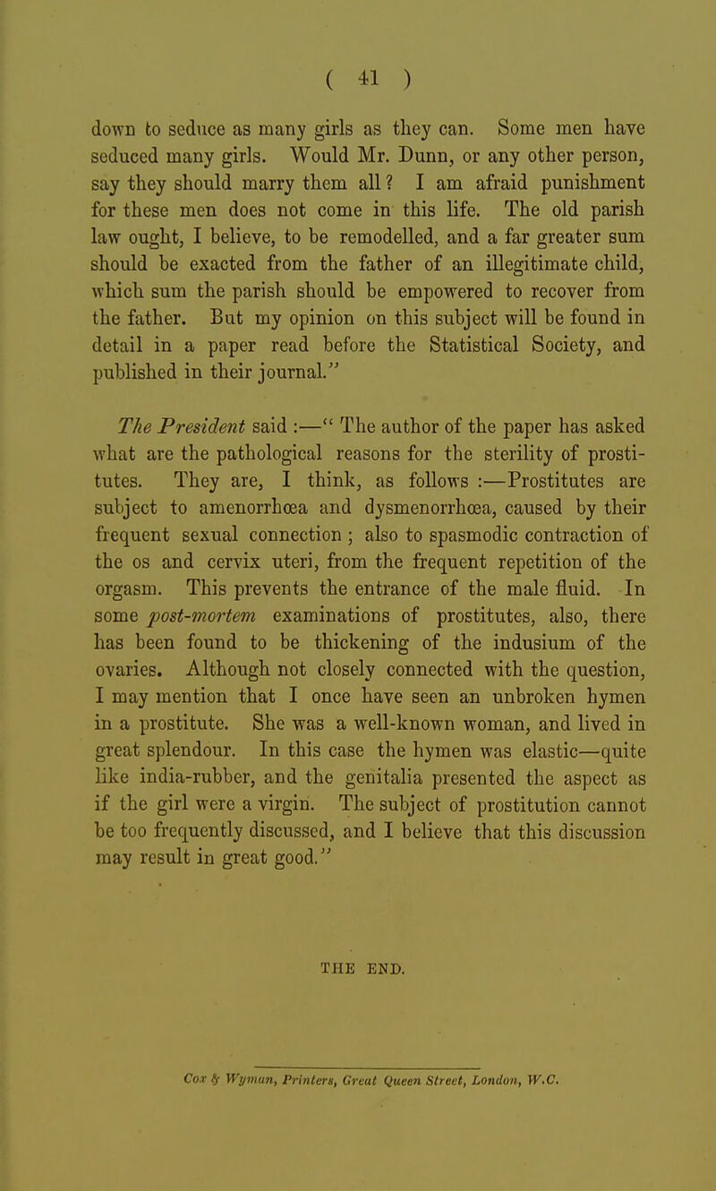 down to seduce as many girls as tliey can. Some men have seduced many girls. Would Mr. Dunn, or any other person, say they should marry them all ? I am afraid punishment for these men does not come in this life. The old parish law ought, I believe, to be remodelled, and a far greater sum should be exacted from the father of an illegitimate child, which sum the parish should be empowered to recover from the father. But my opinion on this subject will be found in detail in a paper read before the Statistical Society, and published in their journal. The President said :— The author of the paper has asked what are the pathological reasons for the sterility of prosti- tutes. They are, I think, as follows :—Prostitutes are subject to amenorrhoea and dysmenorrhoea, caused by their frequent sexual connection ; also to spasmodic contraction of the OS and cervix uteri, from the frequent repetition of the orgasm. This prevents the entrance of the male fluid. In some post-mortem examinations of prostitutes, also, there has been found to be thickening of the indusium of the ovaries. Although not closely connected with the question, I may mention that I once have seen an unbroken hymen in a prostitute. She was a well-known woman, and lived in great splendour. In this case the hymen was elastic—quite like india-rubber, and the genitalia presented the aspect as if the girl were a virgin. The subject of prostitution cannot be too frequently discussed, and I believe that this discussion may result in great good.' THE END. Cox ts Wyman, Printers, Great Queen Street, London, W.C.