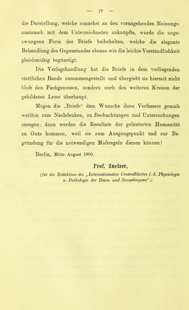 IY die Darstellung, welche zunächst an den vorangehenden Meinungs- austausch mit dem Unterzeichneten anknüpfte, wurde die unge- zwungene Form der Briefe heibehalten, welche die elegante Behandlung des Gegenstandes ebenso wie die leichte Verständlichkeit gleichmäfsig begünstigt. Die Verlagshandlung hat die Briefe in dem vorliegenden stattlichen Bande zusammengestellt und übergiebt sie hiermit nicht blofs den Fachgenossen, sondern auch den weiteren Kreisen der gebildeten Leser überhaupt. Mögen die „Briefe“ dem Wunsche ihres Verfassers gemäfs weithin zum Nachdenken, zu Beobachtungen und Untersuchungen anregen; dann werden die Resultate der geläuterten Humanität zu Gute kommen, weil sie zum Ausgangspunkt und zur Be- gründung für die notwendigen Mafsregeln dienen können! Berlin, Mitte August 1890. Prof. Zuelzer, (für die Redaktion des „Internationalen Centralblattes f. d. Physiologie u. Pathologie der Harn- und Sexualorgane“.)