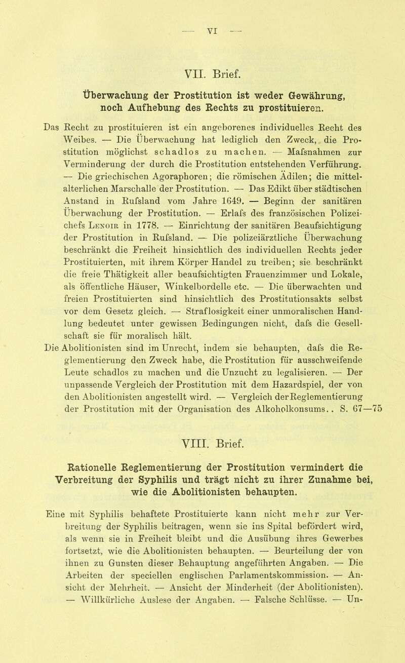 YI VII. Brief. Überwachung der Prostitution ist weder Gewährung, noch Aufhebung des Rechts zu prostituieren. Das Recht zu prostituieren ist ein angeborenes individuelles Recht des Weibes. — Die Überwachung hat lediglich den Zweck, die Pro- stitution möglichst schadlos zu machen. — Mafsnahmen zur Verminderung der durch die Prostitution entstehenden Verführung. — Die griechischen Agoraphoren; die römischen Adilen; die mittel- alterlichen Marschalle der Prostitution. — Das Edikt über städtischen Anstand in Rufsland vom Jahre 1649. — Beginn der sanitären Überwachung der Prostitution. — Erlafs des französischen Polizei- chefs Lenoir in 1778. — Einrichtung der sanitären Beaufsichtigung der Prostitution in Rufsland. — Die polizeiärztliche Überwachung beschränkt die Freiheit hinsichtlich des individuellen Rechts jeder Prostituierten, mit ihrem Körper Handel zu treiben; sie beschränkt die freie Thätigkeit aller beaufsichtigten Frauenzimmer und Lokale, als öffentliche Häuser, Winkelbordelle etc. — Die überwachten und freien Prostituierten sind hinsichtlich des Prostitutionsakts selbst vor dem Gesetz gleich. — Straflosigkeit einer unmoralischen Hand- lung bedeutet unter gewissen Bedingungen nicht, dafs die Gesell- schaft sie für moralisch hält. Die Abolitionisten sind im Unrecht, indem sie behaupten, dafs die Re- glementierung den Zweck habe, die Prostitution für ausschweifende Leute schadlos zu machen und die Unzucht zu legalisieren. — Der unpassende Vergleich der Prostitution mit dem Hazardspiel, der von den Abolitionisten angestellt wird. — Vergleich der Reglementierung der Prostitution mit der Organisation des Alkoholkonsums.. S. 67—75 VIII. Brief. Rationelle Reglementierung der Prostitution vermindert die Verbreitung der Syphilis und trägt nicht zu ihrer Zunahme bei, wie die Abolitionisten behaupten. Eine mit Syphilis behaftete Prostituierte kann nicht mehr zur Ver- breitung der Syphilis beitragen, wenn sie ins Spital befördert wird, als wenn sie in Freiheit bleibt und die Ausübung ihres Gewerbes fortsetzt, wie die Abolitionisten behaupten. — Beurteilung der von ihnen zu Gunsten dieser Behauptung angeführten Angaben. — Die Arbeiten der speciellen englischen Parlamentskommission. — An- sicht der Mehrheit. — Ansicht der Minderheit (der Abolitionisten). — Willkürliche Auslese der Angaben. — Falsche Schlüsse. — Un-