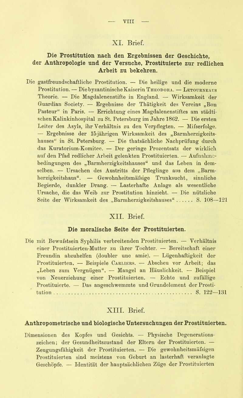 XL Brief. Die Prostitution nach den Ergebnissen der Geschichte, der Anthropologie und der Versuche, Prostituierte zur redlichen Arbeit zu bekehren. Die gastfreundschaftliche Prostitution. — Die heilige und die moderne Prostitution. — Die byzantinische Kaiserin Theodora. — Letourneaus Theorie. — Die Magdalenenstifte in England. — Wirksamkeit der Guardian Society. — Ergebnisse der Thätigkeit des Vereins „Bon Pasteur“ in Paris. — Errichtung eines Magdalenenstiftes am städti- schen Kalinkinhospital zu St. Petersburg im Jahre 1862. — Die ersten Leiter des Asyls, ihr Verhältnis zu den Verpflegten. — Mifserfolge. — Ergebnisse der 15jährigen Wirksamkeit des „Barmherzigkeits- hauses“ in St. Petersburg. — Die thatsächliche Nachprüfung durch das Kuratorium-Komitee. — Der geringe Prozentsatz der wirklich auf den Pfad redlicher Arbeit gelenkten Prostituierten. — Aufnahme- bedingungen des „Barmherzigkeitshauses“ und das Leben in dem- selben. — Ursachen des Austritts der Pfleglinge aus dem „Barm- herzigkeitshaus“. — Gewohnheitsmäfsige Trunksucht, sinnliche Begierde, dunkler Drang. — Lasterhafte Anlage als wesentliche Ursache, die das Weib zur Prostitution hinzieht. — Die nützliche Seite der Wirksamkeit des „Barmherzigkeitshauses“ S. 108—121 XII. Brief. Die moralische Seite der Prostituierten. Die mit Bewufstsein Syphilis verbreitenden Prostituierten. — Verhältnis einer Prostituierten-Mutter zu ihrer Tochter. — Bereitschaft einer Freundin abzuhelfen (doubler une amie). — Lügenhaftigkeit der Prostituierten. — Beispiele Carliers. — Abscheu vor Arbeit; das „Leben zum Vergnügen“. — Mangel an Häuslichkeit. — Beispiel von Neuerziehung einer Prostituierten. — Echte und zufällige Prostituierte. — Das angeschwemmte und Grundelement der Prosti- tution S. 122—131 XIII. Brief. Anthropometrische und biologische Untersuchungen der Prostituierten. Dimensionen des Kopfes und Gesichts. — Physische Degenerations- zeichen; der Gesundheitszustand der Eltern der Prostituierten. — Zeugungsfähigkeit der Prostituierten. — Die gewohnheitsmäfsigen Prostituierten sind meistens von Geburt an lasterhaft veranlagte Geschöpfe. — Identität der hauptsächlichen Züge der Prostituierten