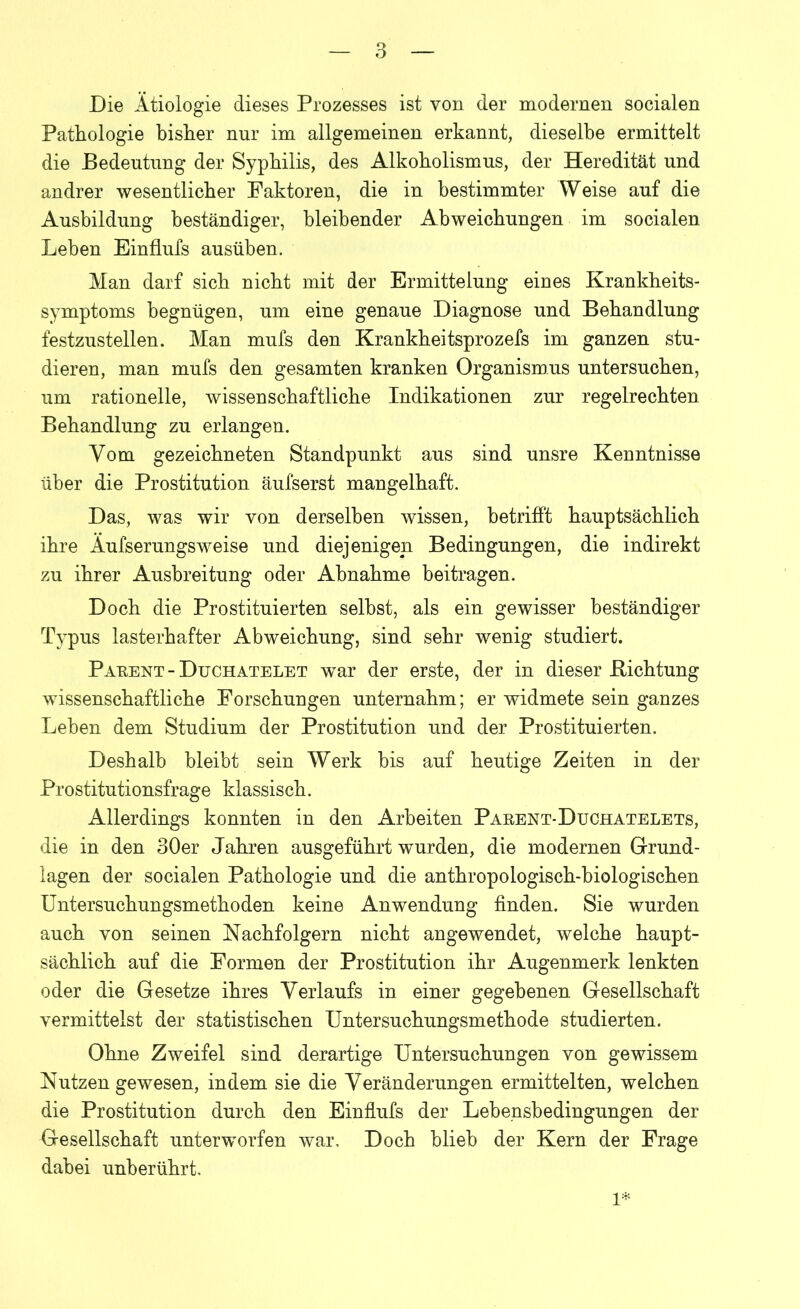 Die Ätiologie dieses Prozesses ist von der modernen socialen Pathologie bisher nur im allgemeinen erkannt, dieselbe ermittelt die Bedeutung der Syphilis, des Alkoholismus, der Heredität und andrer wesentlicher Faktoren, die in bestimmter Weise auf die Ausbildung beständiger, bleibender Abweichungen im socialen Leben Einflufs ausüben. Man darf sich nicht mit der Ermittelung eines Krankheits- symptoms begnügen, um eine genaue Diagnose und Behandlung festzustellen. Man mufs den Krankheitsprozefs im ganzen stu- dieren, man mufs den gesamten kranken Organismus untersuchen, um rationelle, wissenschaftliche Indikationen zur regelrechten Behandlung zu erlangen. Vom gezeichneten Standpunkt aus sind unsre Kenntnisse über die Prostitution äufserst mangelhaft. Das, was wir von derselben wissen, betrifft hauptsächlich ihre Äufserungsweise und diejenigen Bedingungen, die indirekt zu ihrer Ausbreitung oder Abnahme beitragen. Doch die Prostituierten selbst, als ein gewisser beständiger Typus lasterhafter Abweichung, sind sehr wenig studiert. Paeent - Duchatelet war der erste, der in dieser .Richtung wissenschaftliche Forschungen unternahm; er widmete sein ganzes Leben dem Studium der Prostitution und der Prostituierten. Deshalb bleibt sein Werk bis auf heutige Zeiten in der Prostitutionsfrage klassisch. Allerdings konnten in den Arbeiten Paeent-Duchatelets, die in den 30er Jahren ausgeführt wurden, die modernen Grund- lagen der socialen Pathologie und die anthropologisch-biologischen Untersuchungsmethoden keine Anwendung finden. Sie wurden auch von seinen Nachfolgern nicht angewendet, welche haupt- sächlich auf die Formen der Prostitution ihr Augenmerk lenkten oder die Gesetze ihres Verlaufs in einer gegebenen Gesellschaft vermittelst der statistischen Untersuchungsmethode studierten. Ohne Zweifel sind derartige Untersuchungen von gewissem Nutzen gewesen, indem sie die Veränderungen ermittelten, welchen die Prostitution durch den Einflufs der Lebensbedingungen der Gesellschaft unterworfen war. Doch blieb der Kern der Frage dabei unberührt. 1*