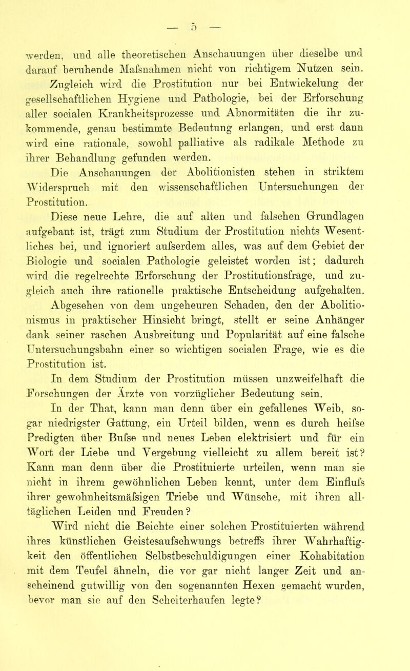 werden, und alle theoretischen Anschauungen über dieselbe und darauf beruhende Mafsnahmen nicht von richtigem Nutzen sein. Zugleich wird die Prostitution nur hei Entwickelung der gesellschaftlichen Hygiene und Pathologie, hei der Erforschung aller socialen Krankheitsprozesse und Abnormitäten die ihr zu- kommende, genau bestimmte Bedeutung erlangen, und erst dann wird eine rationale, sowohl palliative als radikale Methode zu ihrer Behandlung gefunden werden. Die Anschauungen der Abolitionisten stehen in striktem Widerspruch mit den wissenschaftlichen Untersuchungen der Prostitution. Diese neue Lehre, die auf alten und falschen Grundlagen aufgebant ist, trägt zum Studium der Prostitution nichts Wesent- liches bei, und ignoriert aufserdem alles, was auf dem Gebiet der Biologie und socialen Pathologie geleistet worden ist; dadurch wird die regelrechte Erforschung der Prostitutionsfrage, und zu- gleich auch ihre rationelle praktische Entscheidung aufgehalten. Abgesehen von dem ungeheuren Schaden, den der Abolitio- nismus in praktischer Hinsicht bringt, stellt er seine Anhänger dank seiner raschen Ausbreitung und Popularität auf eine falsche Untersuchungsbahn einer so wichtigen socialen Frage, wie es die Prostitution ist. In dem Studium der Prostitution müssen unzweifelhaft die Forschungen der Arzte von vorzüglicher Bedeutung sein. In der That, kann man denn über ein gefallenes Weib, so- gar niedrigster Gattung, ein Urteil bilden, wenn es durch heifse Predigten über Bufse und neues Leben elektrisiert und für ein Wort der Liebe und Vergebung vielleicht zu allem bereit ist? Kann man denn über die Prostituierte urteilen, wenn man sie nicht in ihrem gewöhnlichen Leben, kennt, unter dem Einflufs ihrer gewohnheitsmäfsigen Triebe und Wünsche, mit ihren all- täglichen Leiden und Freuden? Wird nicht die Beichte einer solchen Prostituierten während ihres künstlichen Geistesaufschwungs betreffs ihrer Wahrhaftig- keit den öffentlichen Selbstbeschuldigungen einer Kohabitation mit dem Teufel ähneln, die vor gar nicht langer Zeit und an- scheinend gutwillig von den sogenannten Hexen gemacht wurden, bevor man sie auf den Scheiterhaufen legte?