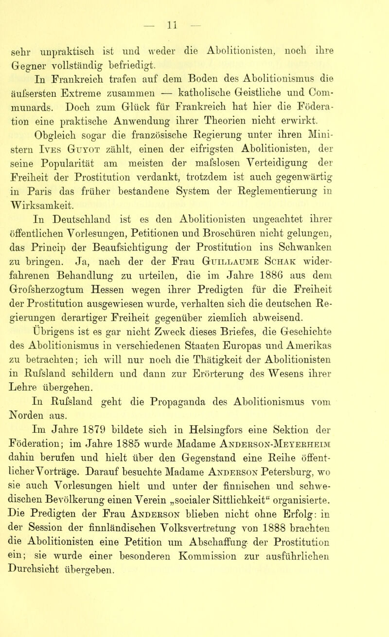 sehr unpraktisch ist und weder die Abolitionisten, noch ihre Gegner vollständig befriedigt. In Frankreich trafen auf dem Boden des Abolitionismus die äufsersten Extreme zusammen — katholische Geistliche und Com- munards. Doch zum Glück für Frankreich hat hier die Födera- tion eine praktische Anwendung ihrer Theorien nicht erwirkt. Obgleich sogar die französische Regierung unter ihren Mini- stern Ives Guyot zählt, einen der eifrigsten Abolitionisten, der seine Popularität am meisten der mafslosen Verteidigung der Freiheit der Prostitution verdankt, trotzdem ist auch gegenwärtig in Paris das früher bestandene System der Reglementierung in Wirksamkeit. In Deutschland ist es den Abolitionisten ungeachtet ihrer öffentlichen Vorlesungen, Petitionen und Broschüren nicht gelungen, das Princip der Beaufsichtigung der Prostitution ins Schwanken zu bringen. Ja, nach der der Frau Guillaume Schak wider- fahrenen Behandlung zu urteilen, die im Jahre 1886 aus dem Grofsherzogtum Hessen wegen ihrer Predigten für die Freiheit der Prostitution ausgewiesen wurde, verhalten sich die deutschen Re- gierungen derartiger Freiheit gegenüber ziemlich abweisend. Übrigens ist es gar nicht Zweck dieses Briefes, die Geschichte des Abolitionismus in verschiedenen Staaten Europas und Amerikas zu betrachten; ich will nur noch die Thätigkeit der Abolitionisten in Rufsland schildern und dann zur Erörterung des Wesens ihrer Lehre übergehen. In Rufsland geht die Propaganda des Abolitionismus vom Norden aus. Im Jahre 1879 bildete sich in Helsingfors eine Sektion der Föderation; im Jahre 1885 wurde Madame Anderson-Meyerheim dahin berufen und hielt über den Gegenstand eine Reihe öffent- licher Vorträge. Darauf besuchte Madame Anderson Petersburg, wo sie auch Vorlesungen hielt und unter der finnischen und schwe- dischen Bevölkerung einen Verein „socialer Sittlichkeit“ organisierte. Die Predigten der Frau Anderson blieben nicht ohne Erfolg: in der Session der finnländischen Volksvertretung von 1888 brachten die Abolitionisten eine Petition um Abschaffung der Prostitution ein; sie wurde einer besonderen Kommission zur ausführlichen Durchsicht übergeben.