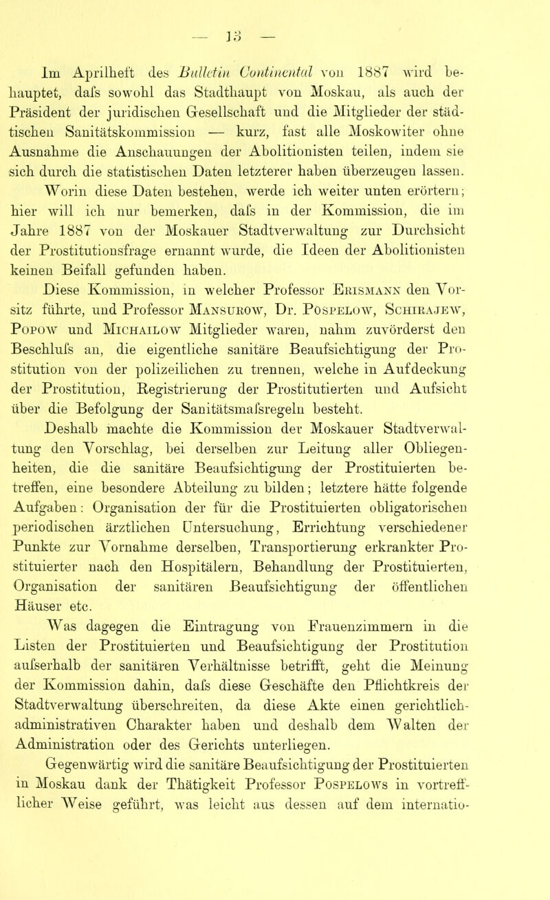 hauptet, dafs sowohl das Stadthaupt von Moskau, als auch der Präsident der juridischen Gesellschaft und die Mitglieder der städ- tischen Sanitätskommission — kurz, fast alle Moskowiter ohne Ausnahme die Anschauungen der Abolitionisten teilen, indem sie sich durch die statistischen Daten letzterer haben überzeugen lassen. Worin diese Daten bestehen, werde ich weiter unten erörtern; hier will ich nur bemerken, dafs in der Kommission, die im Jahre 1887 von der Moskauer Stadtverwaltung zur Durchsicht der Prostitutionsfrage ernannt wurde, die Ideen der Abolitionisten keinen Beifall gefunden haben. Diese Kommission, in welcher Professor Erismann den Vor- sitz führte, und Professor Mansurow, Dr. Pöspelow, Schirajew, Popow und Michailow Mitglieder waren, nahm zuvörderst den Beschlufs an, die eigentliche sanitäre Beaufsichtigung der Pro- stitution von der polizeilichen zu trennen, welche in Aufdeckung der Prostitution, Registrierung der Prostitutierten und Aufsicht über die Befolgung der Sanitätsmafsregeln besteht. Deshalb machte die Kommission der Moskauer Stadtverwal- tung den Vorschlag, bei derselben zur Leitung aller Obliegen- heiten, die die sanitäre Beaufsichtigung der Prostituierten be- treffen, eine besondere Abteilung zu bilden; letztere hätte folgende Aufgaben: Organisation der für die Prostituierten obligatorischen periodischen ärztlichen Untersuchung, Errichtung verschiedener Punkte zur Vornahme derselben, Transportierung erkrankter Pro- stituierter nach den Hospitälern, Behandlung der Prostituierten, Organisation der sanitären Beaufsichtigung der öffentlichen Häuser etc. Was dagegen die Eintragung von Frauenzimmern in die Listen der Prostituierten und Beaufsichtigung der Prostitution aufserhalb der sanitären Verhältnisse betrifft, geht die Meinung der Kommission dahin, dafs diese Geschäfte den Pflichtkreis der Stadtverwaltung überschreiten, da diese Akte einen gerichtlich- administrativen Charakter haben und deshalb dem Walten der Administration oder des Gerichts unterliegen. Gegenwärtig wird die sanitäre Beaufsichtigung der Prostituierten in Moskau dank der Thätigkeit Professor Pospelows in vortreff- licher Weise geführt, was leicht aus dessen auf dem internatio-