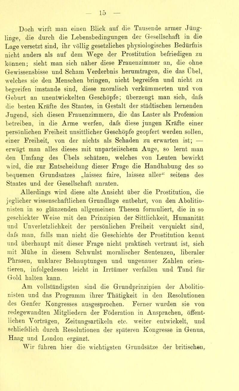 Doch wirft man einen Blick auf die Tausende armer Jüng- linge, die durch die Lebensbediuguugen der Gesellschaft in die Lage versetzt sind, ihr völlig gesetzliches physiologisches Bedürfnis nicht anders als auf dem Wege der Prostitution befriedigen zu können; sieht man sich näher diese Frauenzimmer an, die ohne Gewissensbisse und Scham Verderbnis herumtragen, die das Übel, welches sie den Menschen bringen, nicht begreifen und nicht zu begreifen imstande sind, diese moralisch verkümmerten und von Geburt an unentwickelten Geschöpfe; überzeugt man sich, dais die besten Kräfte des Staates, in Gestalt der städtischen lernenden Jugend, sich diesen Frauenzimmern, die das Laster als Profession betreiben, in die Arme werfen, dafs diese jungen Kräfte einer persönlichen Freiheit unsittlicher Geschöpfe geopfert werden sollen, einer Freiheit, von der nichts als Schaden zu erwarten ist; — erwägt man alles dieses mit unparteiischem Auge, so lernt man den Umfang des Übels schätzen, welches von Leuten bewirkt wird, die zur Entscheidung dieser Frage die Handhabung des so bequemen Grundsatzes „laissez faire, laissez allerseitens des Staates und der Gesellschaft anraten. Allerdings wird diese alte Ansicht über die Prostitution, die jeglicher wissenschaftlichen Grundlage entbehrt, von den Abolitio- nisten in so glänzenden allgemeinen Thesen formuliert, die in so geschickter Weise mit den Prinzipien der Sittlichkeit, Humanität und Unverletzlichkeit der persönlichen Freiheit verquickt sind, dafs man, falls man nicht die Geschichte der Prostitution kennt und überhaupt mit dieser Frage nicht praktisch vertraut ist, sich mit Mühe in diesem Schwulst moralischer Sentenzen, liberaler Phrasen, unklarer Behauptungen und ungenauer Zahlen orien- tieren, infolgedessen leicht in Irrtümer verfallen und Tand für Gold halten kann. Am vollständigsten sind die Grundprinzipien der Abolitio- nisten und das Programm ihrer Thätigkeit in den Resolutionen des Genfer Kongresses ausgesprochen. Ferner wurden sie von redegewandten Mitgliedern der Föderation in Ansprachen, öffent- lichen Vorträgen, Zeitungsartikeln etc. weiter entwickelt, und schliefslich durch Resolutionen der späteren Kongresse in Genua, Haag und London ergänzt. Wir führen hier die wichtigsten Grundsätze der britischen,