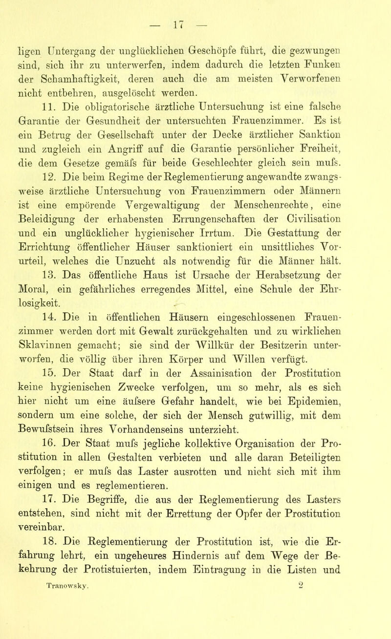 ligen Untergang der unglücklichen Geschöpfe führt, die gezwungen sind, sich ihr zu unterwerfen, indem dadurch die letzten Funken der Schamhaftigkeit, deren auch die am meisten Verworfenen nicht entbehren, ausgelöscht werden. 11. Die obligatorische ärztliche Untersuchung ist eine falsche Garantie der Gesundheit der untersuchten Frauenzimmer. Es ist ein Betrug der Gesellschaft unter der Decke ärztlicher Sanktion und zugleich ein Angriff auf die Garantie persönlicher Freiheit, die dem Gesetze gemäfs für beide Geschlechter gleich sein mufs. 12. Die beim Regime der Reglementierung angewandte zwangs- weise ärztliche Untersuchung von Frauenzimmern oder Männern ist eine empörende Vergewaltigung der Menschenrechte, eine Beleidigung der erhabensten Errungenschaften der Civilisation und ein unglücklicher hygienischer Irrtum. Die Gestattung der Errichtung öffentlicher Häuser sanktioniert ein unsittliches Vor- urteil, welches die Unzucht als notwendig für die Männer hält. 13. Das öffentliche Haus ist Ursache der Herabsetzung der Moral, ein gefährliches erregendes Mittel, eine Schule der Ehr- losigkeit. 14. Die in öffentlichen Häusern eingeschlossenen Frauen- zimmer w7erden dort mit Gewalt zurückgehalten und zu wirklichen Sklavinnen gemacht; sie sind der Willkür der Besitzerin unter- worfen, die völlig über ihren Körper und Willen verfügt. 15. Der Staat darf in der Assainisation der Prostitution keine hygienischen Zwecke verfolgen, um so mehr, als es sich hier nicht um eine äufsere Gefahr handelt, wie bei Epidemien, sondern um eine solche, der sich der Mensch gutwillig, mit dem Bewufstsein ihres Vorhandenseins unterzieht. 16. Der Staat mufs jegliche kollektive Organisation der Pro- stitution in allen Gestalten verbieten und alle daran Beteiligten verfolgen; er mufs das Laster ausrotten und nicht sich mit ihm einigen und es reglementieren. 17. Die Begriffe, die aus der Reglementierung des Lasters entstehen, sind nicht mit der Errettung der Opfer der Prostitution vereinbar. 18. Die Reglementierung der Prostitution ist, wie die Er- fahrung lehrt, ein ungeheures Hindernis auf dem Wege der Be- kehrung der Protistuierten, indem Eintragung in die Listen und 2 Tranowsky.