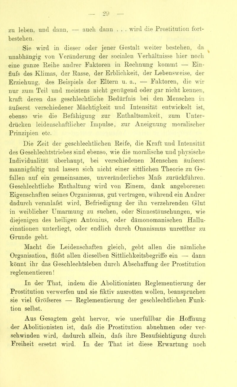 zu leben, und dann, — auch dann . . . wird die Prostitution fort- besteben. Sie wird in dieser oder jener Gestalt weiter besteben, da unabhängig von Veränderung der socialen Verhältnisse hier noch eine ganze Eeibe andrer Faktoren in Rechnung kommt — Ein- flufs des Klimas, der Rasse, der Erblichkeit, der Lebensweise, der Erziehung, des Beispiels der Eltern u. a., — Faktoren, die wir nur zum Teil und meistens nicht genügend oder gar nicht kennen, kraft deren das geschlechtliche Bedürfnis bei den Menschen in äufserst verschiedener Mächtigkeit und Intensität entwickelt ist, ebenso wie die Befähigung zur Enthaltsamkeit, zum Unter- drücken leidenschaftlicher Impulse, zur Aneignung moralischer Prinzipien etc. Die Zeit der geschlechtlichen Reife, die Kraft und Intensität des Gesehlechtstriebes sind ebenso, wie die moralische und physische Individualität überhaupt, bei verschiedenen Menschen äufserst mannigfaltig und lassen sich nicht einer sittlichen Theorie zu Ge- fallen auf ein gemeinsames, unveränderliches Mafs zurückführen. Geschlechtliche Enthaltung wird von Einem, dank angeborenen Eigenschaften seines Organismus, gut vertragen, während ein Andrer dadurch veranlafst wird, Befriedigung der ihn verzehrenden Glut in weiblicher Umarmung zu suchen, oder Sinnestäuschungen, wie diejenigen des heiligen Antonius, oder dämonomanischen Hallu- cinationen unterliegt, oder endlich durch Onanismus unrettbar zu Grunde geht. Macht die Leidenschaften gleich, gebt allen die nämliche Organisation, flöfst allen dieselben Sittlichkeitsbegriffe ein — dann könnt ihr das Geschlechtsleben durch Abschaffung der Prostitution reglementieren! In der That, indem die Abolitionisten Reglementierung der Prostitution verwerfen und sie fiktiv ausrotten wollen, beanspruchen sie viel Gröfseres — Reglementierung der geschlechtlichen Funk- tion selbst. Aus Gesagtem geht hervor, wie unerfüllbar die Hoffnung der Abolitionisten ist, dafs die Prostitution abnehmen oder ver- schwinden wird, dadurch allein, dafs ihre Beaufsichtigung durch Freiheit ersetzt wird. In der That ist diese Erwartung noch