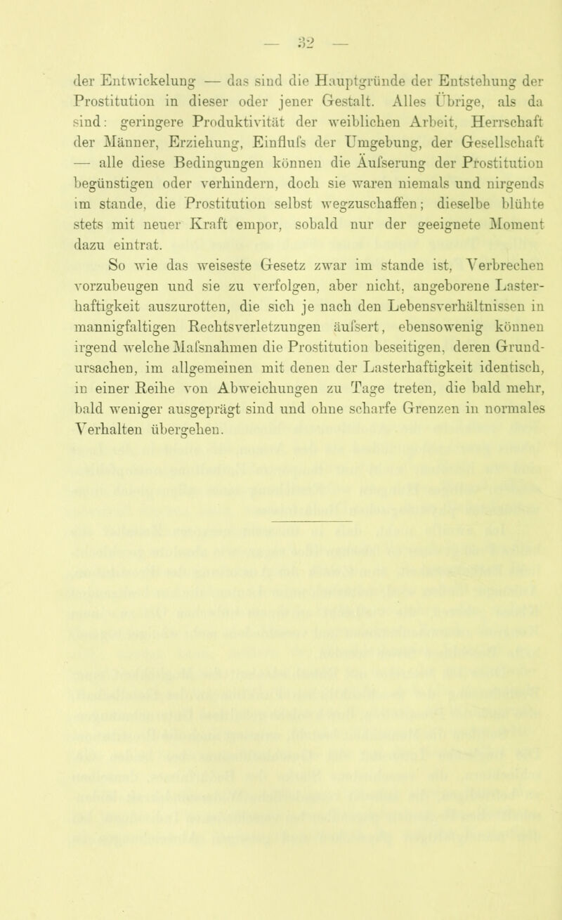 der Entwickelung — das sind die Hauptgründe der Entstehung der Prostitution in dieser oder jener Gestalt. Alles Übrige, als da sind: geringere Produktivität der weiblichen Arbeit, Herrschaft der Männer, Erziehung, Einflufs der Umgehung, der Gesellschaft — alle diese Bedingungen können die Aufserung der Prostitution begünstigen oder verhindern, doch sie waren niemals und nirgends im stände, die Prostitution selbst wegzuschaffen; dieselbe blühte stets mit neuer Kraft empor, sobald nur der geeignete Moment dazu eintrat. So wie das weiseste Gesetz zwar im stände ist, Verbrechen vorzubeugen und sie zu verfolgen, aber nicht, angeborene Laster- haftigkeit auszurotten, die sich je nach den Lehensverhältnissen in mannigfaltigen Rechtsverletzungen äufsert, ebensowenig können irgend welche Mafsnahmen die Prostitution beseitigen, deren Grund- ursachen, im allgemeinen mit denen der Lasterhaftigkeit identisch, in einer Reihe von Abweichungen zu Tage treten, die bald mehr, bald weniger ausgeprägt sind und ohne scharfe Grenzen in normales Verhalten ühersrehen. O