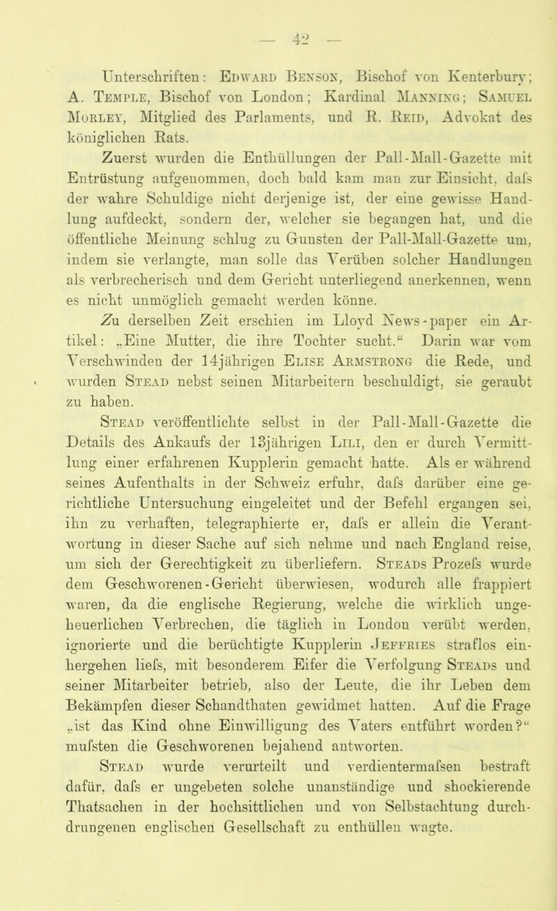 Unterschriften: Edward Benson, Bischof von Kenterburv; A. Temple, Bischof von London; Kardinal Manning; Samuel Morley, Mitglied des Parlaments, nnd R. Reid, Advokat des königlichen Rats. Zuerst wurden die Enthüllungen der Pall-Mall-Gazette mit Entrüstung aufgenommen, doch bald kam man zur Einsicht, dafs der wahre Schuldige nicht derjenige ist, der eine gewisse Hand- lung aufdeckt, sondern der, welcher sie begangen hat, und die öffentliche Meinung schlug zu Gunsten der Pall-Mall-Gazette um, indem sie verlangte, man solle das Verüben solcher Handlungen als verbrecherisch und dem Gericht unterliegend anerkennen, wenn es nicht unmöglich gemacht werden könne. Zn derselben Zeit erschien im Lloyd News-paper ein Ar- tikel: „Eine Mutter, die ihre Tochter sucht.“ Darin war vom Verschwinden der 14jährigen Elise Armstrong die Rede, und wurden Stead nebst seinen Mitarbeitern beschuldigt, sie gerauht zu haben. Stead veröffentlichte selbst in der Pall-Mall-Gazette die Details des Ankaufs der 13jährigen Lili, den er durch Vermitt- lung einer erfahrenen Kupplerin gemacht hatte. Als er während seines Aufenthalts in der Schweiz erfuhr, dafs darüber eine ge- richtliche Untersuchung eingeleitet und der Befehl ergangen sei, ihn zu verhaften, telegraphierte er, dafs er allein die Verant- wortung in dieser Sache auf sich nehme und nach England reise, um sich der Gerechtigkeit zu überliefern. Steads Prozefs wurde dem Geschworenen-Gericht überwiesen, wodurch alle frappiert waren, da die englische Regierung, welche die wirklich unge- heuerlichen Verbrechen, die täglich in London verübt werden, ignorierte und die berüchtigte Kupplerin Jeffries straflos ein- hergehen liefs, mit besonderem Eifer die Verfolgung Steads und seiner Mitarbeiter betrieb, also der Leute, die ihr Lehen dem Bekämpfen dieser Schandthaten gewidmet hatten. Auf die Frage „ist das Kind ohne Einwilligung des Vaters entführt worden?“ mufsten die Geschworenen bejahend antworten. Stead wurde verurteilt und verdientermafsen bestraft dafür, dafs er ungebeten solche unanständige und shockierende Thatsachen in der hochsittlichen und von Selbstachtung durch- drungenen englischen Gesellschaft zu enthüllen wagte.