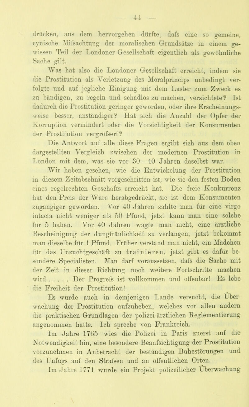 drücken, aus dem hervorgehen dürfte, dafs eine so gemeine, cynische Mifsachtung der moralischen Grundsätze in einem ge- wissen Teil der Londoner Gesellschaft eigentlich als gewöhnliche Sache gilt. Was hat also die Londoner Gesellschaft erreicht, indem sie die Prostitution als Verletzung des Moralprincips unbedingt ver- folgte und auf jegliche Einigung mit dem Laster zum Zweck es zu bändigen, zu regeln und schadlos zu machen, verzichtete? Ist dadurch die Prostitution geringer geworden, oder ihre Erscheinungs- weise besser, anständiger? Hat sich die Anzahl der Opfer der Korruption vermindert oder die Vorsichtigkeit der Konsumenten der Prostitution vergröfsert? Die Antwort auf alle diese Fragen ergibt sich aus dem oben dargestellten Vergleich zwischen der modernen Prostitution in London mit dem, was sie vor 30—40 Jahren daselbst war. Wir haben gesehen, wie die Entwickelung der Prostitution in diesem Zeitabschnitt vorgeschritten ist, wie sie den festen Boden eines regelrechten Geschäfts erreicht hat. Die freie Konkurrenz hat den Preis der Ware herabgedrückt, sie ist dem Konsumenten zugängiger geworden. Vor 40 Jahren zahlte man für eine virgo intacta nicht weniger als 50 Pfund, jetzt kann man eine solche für 5 haben. Vor 40 Jahren wagte man nicht, eine ärztliche Bescheinigung der Jungfräulichkeit zu verlangen, jetzt bekommt man dieselbe für 1 Pfund. Früher verstand man nicht, ein Mädchen für das Unzuchtgeschäft zu trainieren, jetzt gibt es dafür be- sondere Specialisten. Man darf voraussetzen, dafs die Sache mit der Zeit in dieser Richtung noch weitere Fortschritte machen wird Der Progrefs ist vollkommen und offenbar I Es lebe die Freiheit der Prostitution! Es wurde auch in demjenigen Lande versucht, die Über- wachung der Prostitution aufzuheben, welches vor allen andern die praktischen Grundlagen der polizei-ärztlichen Reglementierung angenommen hatte. Ich spreche von Frankreich. Im Jahre 1765 wies die Polizei in Paris zuerst auf die Notwendigkeit hin, eine besondere Beaufsichtigung der Prostitution vorzunehmen in Anbetracht der beständigen Buhestörungen und des Unfugs auf den Strafsen und an öffentlichen Orten. Im Jahre 1771 wurde ein Projekt polizeilicher Überwachung