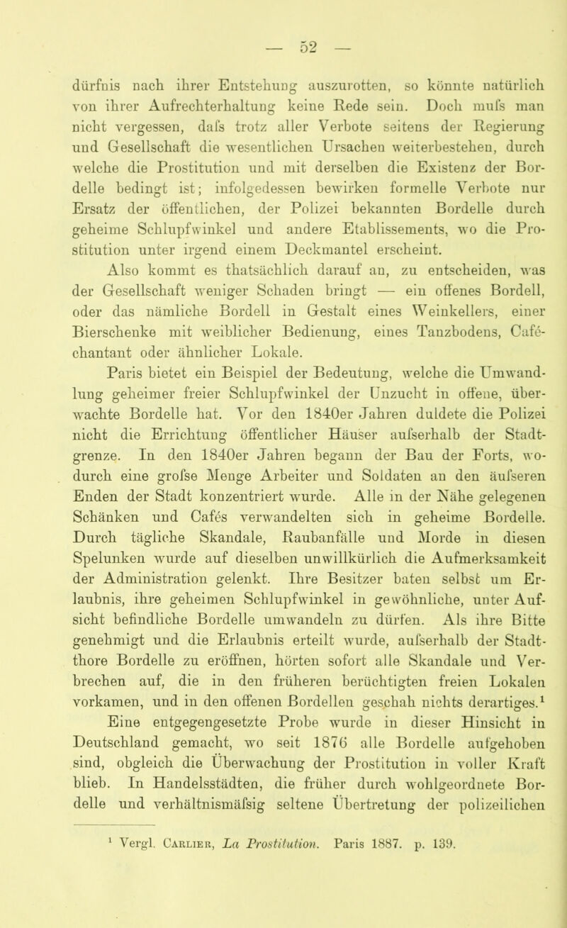 dürfnis nach ihrer Entstehuüg auszurotten, so könnte natürlich von ihrer Aufrechterhaltung keine Rede sein. Doch mufs man nicht vergessen, dafs trotz aller Verbote seitens der Regierung und Gesellschaft die wesentlichen Ursachen weiterbestehen, durch welche die Prostitution und mit derselben die Existenz der Bor- delle bedingt ist; infolgedessen bewirken formelle Verbote nur Ersatz der öffentlichen, der Polizei bekannten Bordelle durch geheime Schlupfwinkel und andere Etablissements, wo die Pro- stitution unter irgend einem Deckmantel erscheint. Also kommt es thatsächlich darauf an, zu entscheiden, was der Gesellschaft weniger Schaden bringt — ein offenes Bordell, oder das nämliche Bordell in Gestalt eines Weinkellers, einer Bierschenke mit weiblicher Bedienung, eines Tanzbodens, Cafö- chantant oder ähnlicher Lokale. Paris bietet ein Beispiel der Bedeutung, welche die Umwand- lung geheimer freier Schlupfwinkel der Unzucht in offene, über- wachte Bordelle hat. Vor den 1840er Jahren duldete die Polizei nicht die Errichtung öffentlicher Häuser aufserhalb der Stadt- grenze. In den 1840er Jahren begann der Bau der Forts, wo- durch eine grofse Menge Arbeiter und Soldaten an den äufseren Enden der Stadt konzentriert wurde. Alle in der Nähe gelegenen Schänken und Cafös verwandelten sich in geheime Bordelle. Durch tägliche Skandale, Raubanfälie und Morde in diesen Spelunken wurde auf dieselben unwillkürlich die Aufmerksamkeit der Administration gelenkt. Ihre Besitzer baten selbst um Er- laubnis, ihre geheimen Schlupfwinkel in gewöhnliche, unter Auf- sicht befindliche Bordelle umwandeln zu dürfen. Als ihre Bitte genehmigt und die Erlaubnis erteilt wurde, aufserhalb der Stadt- thore Bordelle zu eröffnen, hörten sofort alle Skandale und Ver- brechen auf, die in den früheren berüchtigten freien Lokalen vorkamen, und in den offenen Bordellen geschah nichts derartiges.1 Eine entgegengesetzte Probe wurde in dieser Hinsicht in Deutschland gemacht, wo seit 1876 alle Bordelle aufgehoben sind, obgleich die Überwachung der Prostitution in voller Kraft blieb. In Handelsstädten, die früher durch wohlgeordnete Bor- delle und verhältnismäfsig seltene Übertretung der polizeilichen 1 Vergl. Carlier, La Prostitution. Paris 1887. p. 139.