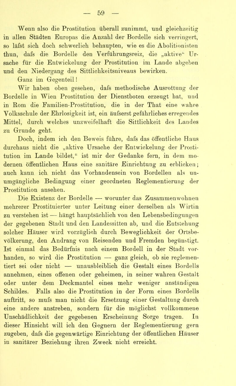 Wenn also die Prostitution überall zunimmt, und gleichzeitig in allen Städten Europas die Anzahl der Bordelle sich verringert, so läfst sich doch schwerlich behaupten, wie es die Abolitionisten thun, dafs die Bordelle den Verführungsreiz, die „aktive41 Ur- sache für die Entwickelung der Prostitution im Lande abgeben und den Niedergang des Sittlichkeitsniveaus bewirken. Ganz im Gegenteil! Wir haben oben gesehen, dafs methodische Ausrottung der Bordelle in Wien Prostitution der Dienstboten erzeugt hat, und in Rom die Familien-Prostitution, die in der That eine wahre Volksschule der Ehrlosigkeit ist, ein äufserst gefährliches erregendes Mittel, durch weiches unzweifelhaft die Sittlichkeit des Landes zu Grunde geht. Doch, indem ich den Beweis führe, dafs das öffentliche Haus durchaus nicht die „aktive Ursache der Entwickelung der Prosti- tution im Lande bildet,“ ist mir der Gedanke fern, in dem mo- dernen öffentlichen Haus eine sanitäre Einrichtuog zu erblicken; auch kann ich nicht das Vorhandensein von Bordellen als un- umgängliche Bedingung einer geordneten Reglementierung der Prostitution ansehen. Die Existenz der Bordelle — worunter das Zusammenwohnen mehrerer Prostituierter unter Leitung einer derselben als Wirtin zu verstehen ist — hängt hauptsächlich von den Lebensbedingungen der gegebenen Stadt und den Landessitten ab, und die Entstehung solcher Häuser wird vorzüglich durch Beweglichkeit der Ortsbe- völkerung, den Andrang von Reisenden und Fremden begünstigt. Ist einmal das Bedürfnis nach einem Bordell in der Stadt vor- handen, so wird die Prostitution — ganz gleich, ob sie reglemen- tiert sei oder nicht — unausbleiblich die Gestalt eines Bordells annehmen, eines offenen oder geheimen, in seiner wahren Gestalt oder unter dem Deckmantel eines mehr weniger anständigen Schildes. Falls also die Prostitution in der Form eines Bordells auftritt, so mufs man nicht die Ersetzung einer Gestaltung durch eine andere anstreben, sondern für die möglichst vollkommene Unschädlichkeit der gegebenen Erscheinung Sorge tragen. In dieser Hinsicht will ich den Gegnern der Reglementierung gern zugeben, dafs die gegenwärtige Einrichtung der öffentlichen Häuser in sanitärer Beziehung ihren Zweck nicht erreicht.