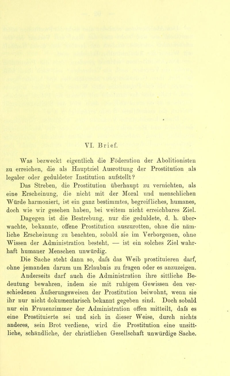 Was bezweckt eigentlich die Föderation der Abolitionisten zu erreichen, die als Hauptziel Ausrottung der Prostitution als legaler oder geduldeter Institution aufstellt? Das Streben, die Prostitution überhaupt zu vernichten, als eine Erscheinung, die nicht mit der Moral und menschlichen Würde harmoniert, ist ein ganz bestimmtes, begreifliches, humanes, doch wie wir gesehen haben, bei weitem nicht erreichbares Ziel. Dagegen ist die Bestrebung, nur die geduldete, d. h. über- wachte, bekannte, offene Prostitution auszurotten, ohne die näm- liche Erscheinung zu beachten, sobald sie im Verborgenen, ohne Wissen der Administration besteht, — ist ein solches Ziel wahr- haft humaner Menschen unwürdig. Die Sache steht dann so, dafs das Weib prostituieren darf, ohne jemanden darum um Erlaubnis zu fragen oder es anzuzeigen. Anderseits darf auch die Administration ihre sittliche Be- deutung bewahren, indem sie mit ruhigem Gewissen den ver- schiedenen Aufserungsweisen der Prostitution beiwohnt, wenn sie ihr nur nicht dokumentarisch bekannt gegeben sind. Doch sobald nur ein Frauenzimmer der Administration offen mitteilt, dafs es eine Prostituierte sei und sich in dieser Weise, durch nichts anderes, sein Brot verdiene, wird die Prostitution eine unsitt- liche, schändliche, der christlichen Gesellschaft unwürdige Sache.