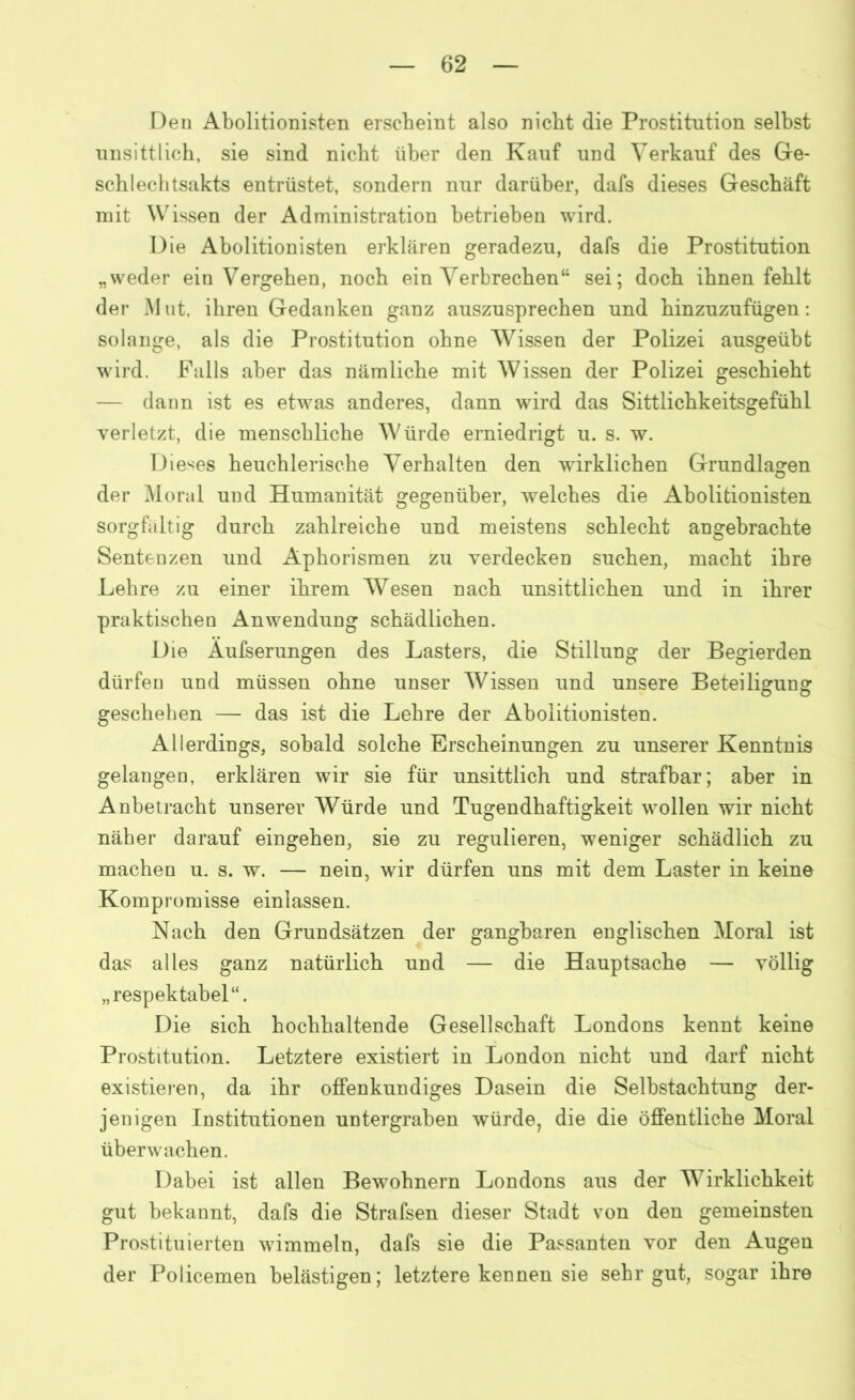Den Abolitionisten erscheint also nicht die Prostitution seihst unsittlich, sie sind nicht über den Kauf und Verkauf des Ge- schlechtsakts entrüstet, sondern nur darüber, dafs dieses Geschäft mit Wissen der Administration betrieben wird. Die Abolitionisten erklären geradezu, dafs die Prostitution „weder ein Vergehen, noch ein Verbrechen“ sei; doch ihnen fehlt der Mut. ihren Gedanken ganz auszusprechen und hinzuzufügen: solange, als die Prostitution ohne Wissen der Polizei ausgeübt wird. Falls aber das nämliche mit Wissen der Polizei geschieht — dann ist es etwas anderes, dann wird das Sittlichkeitsgefühl verletzt, die menschliche Würde erniedrigt u. s. w. Dieses heuchlerische Verhalten den wirklichen Grundlagen der Moral und Humanität gegenüber, welches die Abolitionisten sorgfältig durch zahlreiche und meistens schlecht angebrachte Sentenzen und Aphorismen zu verdecken suchen, macht ihre Lehre zu einer ihrem Wesen nach unsittlichen und in ihrer praktischen Anwendung schädlichen. Die Aufserungen des Lasters, die Stillung der Begierden dürfen und müssen ohne unser Wissen und unsere Beteiligung O O geschehen — das ist die Lehre der Abolitionisten. Allerdings, sobald solche Erscheinungen zu unserer Kenntnis gelangen, erklären wir sie für unsittlich und strafbar; aber in Anbetracht unserer Würde und Tugendhaftigkeit wollen wir nicht näher darauf eingehen, sie zu regulieren, weniger schädlich zu machen u. s. w. — nein, wir dürfen uns mit dem Laster in keine Kompromisse einlassen. Nach den Grundsätzen der gangbaren englischen Moral ist das alles ganz natürlich und — die Hauptsache — völlig „respektabel“. Die sich hochhaltende Gesellschaft Londons kennt keine Prostitution. Letztere existiert in London nicht und darf nicht existieren, da ihr offenkundiges Dasein die Selbstachtung der- jenigen Institutionen untergraben würde, die die öffentliche Moral überwachen. Dabei ist allen Bewohnern Londons aus der Wirklichkeit gut bekannt, dafs die Strafsen dieser Stadt von den gemeinsten Prostituierten wimmeln, dafs sie die Passanten vor den Augen der Policemen belästigen; letztere kennen sie sehr gut, sogar ihre