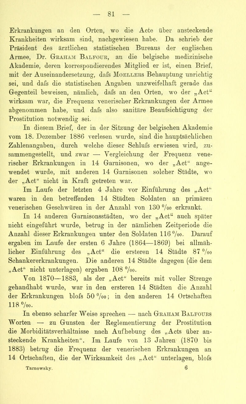 Erkrankungen an den Orten, wo die Acte über ansteckende Krankheiten wirksam sind, nachgewiesen habe. Da schrieb der Präsident des ärztlichen statistischen Bureaus der englischen Armee, Dr. Graham Balfour, an die belgische medizinische Akademie, deren korrespondierendes Mitglied er ist, einen Brief, mit der Auseinandersetzung, dafs Moellers Behauptung unrichtig sei, und dafs die statistischen Angaben unzweifelhaft gerade das Gegenteil beweisen, nämlich, dafs an den Orten, wo der „Act“ wirksam war, die Frequenz venerischer Erkrankungen der Armee abgenommen habe, und dafs also sanitäre Beaufsichtigung der Prostitution notwendig sei. In diesem Brief, der in der Sitzung der belgischen Akademie vom 18. Dezember 1886 verlesen wurde, sind die hauptsächlichen Zahlenangaben, durch welche dieser Schlufs erwiesen wird, zu- sammengestellt, und zwar — Vergleichung der Frequenz vene- rischer Erkrankungen in 14 Garnisonen, wo der „Act“ ange- wendet wurde, mit anderen 14 Garnisonen solcher Städte, wo der „Act“ nicht in Kraft getreten war. Im Laufe der letzten 4 Jahre vor Einführung des „Act“ waren in den betreffenden 14 Städten Soldaten an primären venerischen Geschwüren in der Anzahl von 130 %o erkrankt. In 14 anderen Garnisonsstädten, wo der „Act“ auch später nicht eingeführt wurde, betrug in der nämlichen Zeitperiode die Anzahl dieser Erkrankungen unter den Soldaten 116 %o. Darauf ergaben im Laufe der ersten 6 Jahre (1864—1869) bei allmäh- licher Einführung des „Act“ die ersteren 14 Städte 87 °/oo Schankererkrankungen. Die anderen 14 Städte dagegen (die dem „Act“ nicht unterlagen) ergaben 108 %o. Von 1870—1883, als der „Act“ bereits mit voller Strenge gehandhabt wurde, war in den ersteren 14 Städten die Anzahl der Erkrankungen blofs 50 °/oo; in den anderen 14 Ortschaften 118 °/oo. In ebenso scharfer Weise sprechen — nach Graham Baleours Worten — zu Gunsten der Reglementierung der Prostitution die Morbiditätsverhältnisse nach Aufhebung des „Acts über an- steckende Krankheiten“. Im Laufe von 13 Jahren (1870 bis 1883) betrug die Frequenz der venerischen Erkrankungen an 14 Ortschaften, die der Wirksamkeit des „Act“ unterlagen, blofs Tarnowsky. 6