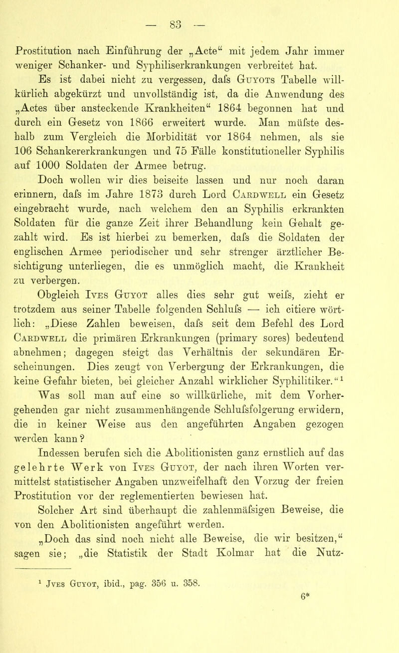 Prostitution nach Einführung der „Acte“ mit jedem Jahr immer weniger Schanker- und Syphiliserkrankungen verbreitet hat. Es ist dabei nicht zu vergessen, dafs Guyots Tabelle will- kürlich abgekürzt und unvollständig ist, da die Anwendung des „Actes über ansteckende Krankheiten“ 1864 begonnen hat und durch ein Gesetz von 1866 erweitert wurde. Man müfste des- halb zum Vergleich die Morbidität vor 1864 nehmen, als sie 106 Schankererkrankungen und 75 Fälle konstitutioneller Syphilis auf 1000 Soldaten der Armee betrug. Doch wollen wir dies beiseite lassen und nur noch daran erinnern, dafs im Jahre 1873 durch Lord Cardwell ein Gesetz eingebracht wurde, nach welchem den an Syphilis erkrankten Soldaten für die ganze Zeit ihrer Behandlung kein Gehalt ge- zahlt wird. Es ist hierbei zu bemerken, dafs die Soldaten der englischen Armee periodischer und sehr strenger ärztlicher Be- sichtigung unterliegen, die es unmöglich macht, die Krankheit zu verbergen. Obgleich Ives Guyot alles dies sehr gut weifs, zieht er trotzdem aus seiner Tabelle folgenden Schlufs — ich citiere wört- lich: „Diese Zahlen beweisen, dafs seit dem Befehl des Lord Card well die primären Erkrankungen (primary sores) bedeutend abnehmen; dagegen steigt das Verhältnis der sekundären Er- scheinungen. Dies zeugt von Verbergung der Erkrankungen, die keine Gefahr bieten, bei gleicher Anzahl wirklicher Syphilitiker. “1 Was soll man auf eine so willkürliche, mit dem Vorher- gehenden gar nicht zusammenhängende Schlufsfolgerung erwidern, die in keiner Weise aus den angeführten Angaben gezogen werden kann? Indessen berufen sich die Abolitionisten ganz ernstlich auf das gelehrte Werk von Ives Guyot, der nach ihren Worten ver- mittelst statistischer Angaben unzweifelhaft den Vorzug der freien Prostitution vor der reglementierten bewiesen hat. Solcher Art sind überhaupt die zahlenmäfsigen Beweise, die von den Abolitionisten angeführt werden. „Doch das sind noch nicht alle Beweise, die wir besitzen,“ sagen sie; „die Statistik der Stadt Kolmar hat die Nutz- 1 Jves Guyot, ibid., pag. 356 u. 358. 6*