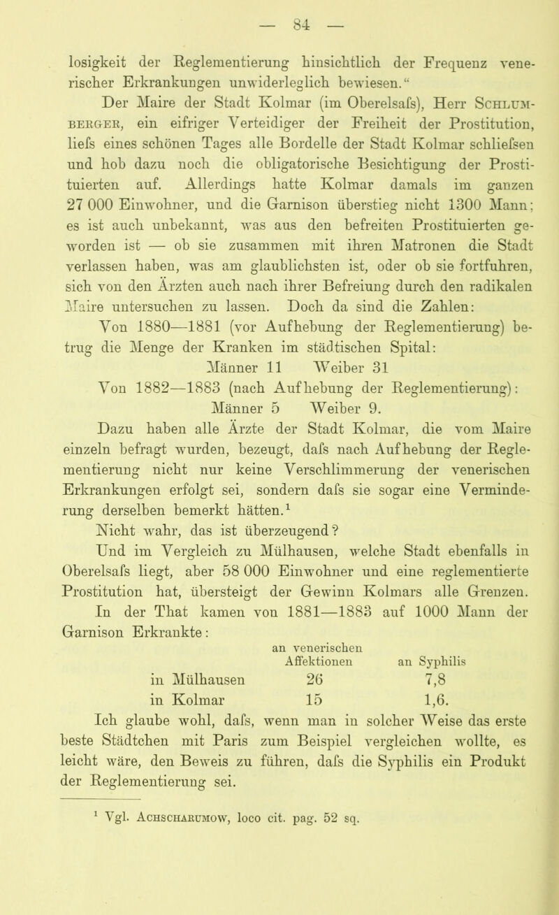 losigkeit der Reglementierung hinsichtlich der Frequenz vene- rischer Erkrankungen unwiderleglich bewiesen.“ Der Maire der Stadt Kolmar (im Oberelsafs), Herr Schlum- berger, ein eifriger Verteidiger der Freiheit der Prostitution, liefs eines schönen Tages alle Bordelle der Stadt Kolmar schliefsen und hob dazu noch die obligatorische Besichtigung der Prosti- tuierten auf. Allerdings hatte Kolmar damals im ganzen 27 000 Einwohner, und die Garnison überstieg nicht 1300 Mann; es ist auch unbekannt, was aus den befreiten Prostituierten ge- worden ist — oh sie zusammen mit ihren Matronen die Stadt verlassen haben, was am glaublichsten ist, oder ob sie fortfuhren, sich von den Ärzten auch nach ihrer Befreiung durch den radikalen Maire untersuchen zu lassen. Doch da sind die Zahlen: Von 1880—1881 (vor Aufhebung der Reglementierung) be- trug die Menge der Kranken im städtischen Spital: Männer 11 Weiber 31 Von 1882—1883 (nach Aufhebung der Reglementierung): Männer 5 Weiber 9. Dazu haben alle Ärzte der Stadt Kolmar, die vom Maire einzeln befragt wmrden, bezeugt, dafs nach Aufhebung der Regle- mentierung nicht nur keine Verschlimmerung der venerischen Erkrankungen erfolgt sei, sondern dafs sie sogar eine Verminde- rung derselben bemerkt hätten.1 Nicht wahr, das ist überzeugend? Und im Vergleich zu Mülhausen, welche Stadt ebenfalls in Oberelsafs liegt, aber 58 000 Einwohner und eine reglementierte Prostitution hat, übersteigt der Gewinn Kolmars alle Grenzen. In der That kamen von 1881—1883 auf 1000 Mann der Garnison Erkrankte: an venerischen Affektionen an Syphilis in Mülhausen 26 7,8 in Kolmar 15 1,6. Ich glaube wohl, dafs, wenn man in solcher Weise das erste beste Städtchen mit Paris zum Beispiel vergleichen wollte, es leicht wäre, den Beweis zu führen, dafs die Syphilis ein Produkt der Reglementierung sei. 1 Vgl. Achscharumow, loco cit. pag. 52 sq.