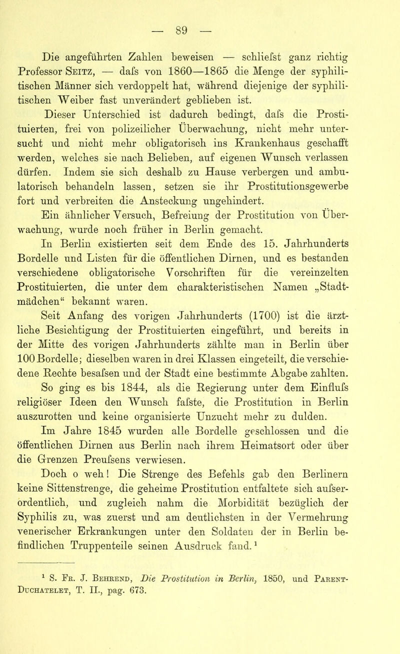 Die angeführten Zahlen beweisen — schliefst ganz richtig Professor Seitz, — dafs von 1860—1865 die Menge der syphili- tischen Männer sich verdoppelt hat, während diejenige der syphili- tischen Weiher fast unverändert gehlieben ist. Dieser Unterschied ist dadurch bedingt, dafs die Prosti- tuierten, frei von polizeilicher Überwachung, nicht mehr unter- sucht und nicht mehr obligatorisch ins Krankenhaus geschafft werden, welches sie nach Belieben, auf eigenen Wunsch verlassen dürfen. Indem sie sich deshalb zu Hause verbergen und ambu- latorisch behandeln lassen, setzen sie ihr Prostitutionsgewerbe fort und verbreiten die Ansteckung ungehindert. Ein ähnlicher Versuch, Befreiung der Prostitution von Über- wachung, wurde noch früher in Berlin gemacht. In Berlin existierten seit dem Ende des 15. Jahrhunderts Bordelle und Listen für die öffentlichen Dirnen, und es bestanden verschiedene obligatorische Vorschriften für die vereinzelten Prostituierten, die unter dem charakteristischen Namen „Stadt- mädchen“ bekannt waren. Seit Anfang des vorigen Jahrhunderts (1700) ist die ärzt- liche Besichtigung der Prostituierten eingeführt, und bereits in der Mitte des vorigen Jahrhunderts zählte man in Berlin über 100Bordelle; dieselben waren in drei Klassen eingeteilt, die verschie- dene Bechte besafsen und der Stadt eine bestimmte Abgabe zahlten. So ging es bis 1844, als die Begierung unter dem Einflufs religiöser Ideen den Wunsch fafste, die Prostitution in Berlin auszurotten und keine organisierte Unzucht mehr zu dulden. Im Jahre 1845 wurden alle Bordelle geschlossen und die öffentlichen Dirnen aus Berlin nach ihrem Heimatsort oder über die Grenzen Preufsens verwiesen. Doch o weh! Die Strenge des Befehls gab den Berlinern keine Sittenstrenge, die geheime Prostitution entfaltete sich aufser- ordentlich, und zugleich nahm die Morbidität bezüglich der Syphilis zu, was zuerst und am deutlichsten in der Vermehrung venerischer Erkrankungen unter den Soldaten der in Berlin be- findlichen Truppenteile seinen Ausdruck fand.1 1 S. Fr. J. Behrend, Die Prostitution in Berlin, 1850, und Parent- Duchatelet, T. II., pag. 673.