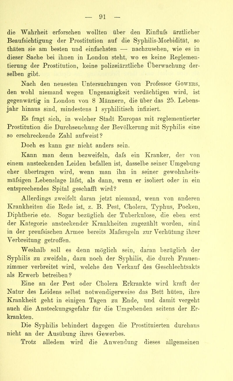 die Wahrheit erforschen wollten über den Einflufs ärztlicher Beaufsichtigung der Prostitution auf die Syphilis-Morbidität, so thäten sie am besten und einfachsten — nachzusehen, wie es in dieser Sache bei ihnen in London steht, wo es keine Reglemen- tierung der Prostitution, keine polizeiärztliche Überwachung der- selben gibt. Nach den neuesten Untersuchungen von Professor Gowers, den wohl niemand wegen Ungenauigkeit verdächtigen wird, ist gegenwärtig in London von 8 Männern, die über das 25. Lebens- jahr hinaus sind, mindestens 1 syphilitisch infiziert. Es fragt sich, in welcher Stadt Europas mit reglementierter Prostitution die Durchseuchung der Bevölkerung mit Syphilis eine so erschreckende Zahl aufweist? Doch es kann gar nicht anders sein. Kann man denn bezweifeln, dafs ein Kranker, der von einem ansteckenden Leiden befallen ist, dasselbe seiner Umgebung eher übertragen wird, wenn man ihn in seiner gewohnheits- mäfsigen Lebenslage läfst, als dann, wenn er isoliert oder in ein entsprechendes Spital geschafft wird? Allerdings zweifelt daran jetzt niemand, wenn von anderen Krankheiten die Rede ist, z. B. Pest, Cholera, Typhus, Pocken, Diphtherie etc. Sogar bezüglich der Tuberkulose, die eben erst der Kategorie ansteckender Krankheiten zugezählt worden, sind in der preufsischen Armee bereits Mafsregeln zur Verhütung ihrer Verbreitung getroffen. Weshalb soll es denn möglich sein, daran bezüglich der Syphilis zu zweifeln, dazu noch der Syphilis, die durch Frauen- zimmer verbreitet wird, welche den Verkauf des Geschlechtsakts als Erwerb betreiben? Eine an der Pest oder Cholera Erkrankte wird kraft der Natur des Leidens selbst notwendigerweise das Bett hüten, ihre Krankheit geht in einigen Tagen zu Ende, und damit vergeht auch die Ansteckungsgefahr für die Umgebenden seitens der Er- krankten. Die Syphilis behindert dagegen die Prostituierten durchaus nicht an der Ausübung ihres Gewerbes. Trotz alledem wird die Anwendung dieses allgemeinen
