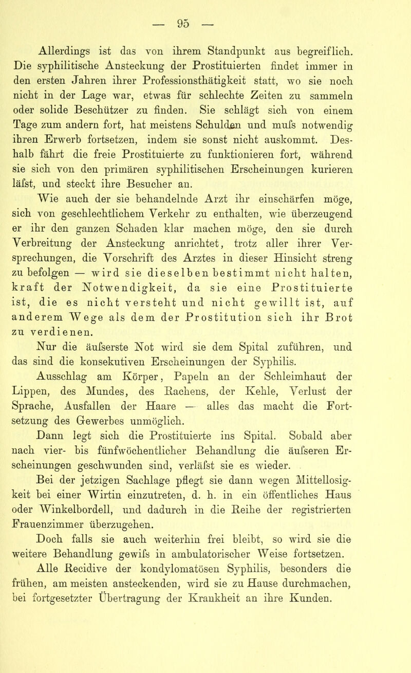 Allerdings ist das von ihrem Standpunkt aus begreiflich. Die syphilitische Ansteckung der Prostituierten findet immer in den ersten Jahren ihrer Professionsthätigkeit statt, wo sie noch nicht in der Lage war, etwas für schlechte Zeiten zu sammeln oder solide Beschützer zu finden. Sie schlägt sich von einem Tage zum andern fort, hat meistens Schulden und mufs notwendig ihren Erwerb fortsetzen, indem sie sonst nicht auskommt. Des- halb fährt die freie Prostituierte zu funktionieren fort, während sie sich von den primären syphilitischen Erscheinungen kurieren läfst, und steckt ihre Besucher an. Wie auch der sie behandelnde Arzt ihr einschärfen möge, sich von geschlechtlichem Verkehr zu enthalten, wie überzeugend er ihr den ganzen Schaden klar machen möge, den sie durch Verbreitung der Ansteckung anrichtet, trotz aller ihrer Ver- sprechungen, die Vorschrift des Arztes in dieser Hinsicht streng zu befolgen — wird sie dieselben bestimmt nicht halten, kraft der Notwendigkeit, da sie eine Prostituierte ist, die es nicht versteht und nicht gewillt ist, auf anderem Wege als dem der Prostitution sich ihr Brot zu verdienen. Nur die äufserste Not wird sie dem Spital zuführen, und das sind die konsekutiven Erscheinungen der Syphilis. Ausschlag am Körper, Papeln an der Schleimhaut der Lippen, des Mundes, des Hachens, der Kehle, Verlust der Sprache, Ausfallen der Haare — alles das macht die Fort- setzung des Gewerbes unmöglich. Dann legt sich die Prostituierte ins Spital. Sobald aber nach vier- bis fünfwöchentlicher Behandlung die äufseren Er- scheinungen geschwunden sind, verläfst sie es wieder. Bei der jetzigen Sachlage pflegt sie dann wegen Mittellosig- keit bei einer Wirtin einzutreten, d. h. in ein öffentliches Haus oder Winkelbordell, und dadurch in die Heihe der registrierten Frauenzimmer überzugehen. Doch falls sie auch weiterhin frei bleibt, so wird sie die weitere Behandlung gewifs in ambulatorischer Weise fortsetzen. Alle Hecidive der kondylomatösen Syphilis, besonders die frühen, am meisten ansteckenden, wird sie zu Hause durchmachen, bei fortgesetzter Übertragung der Krankheit an ihre Kunden.