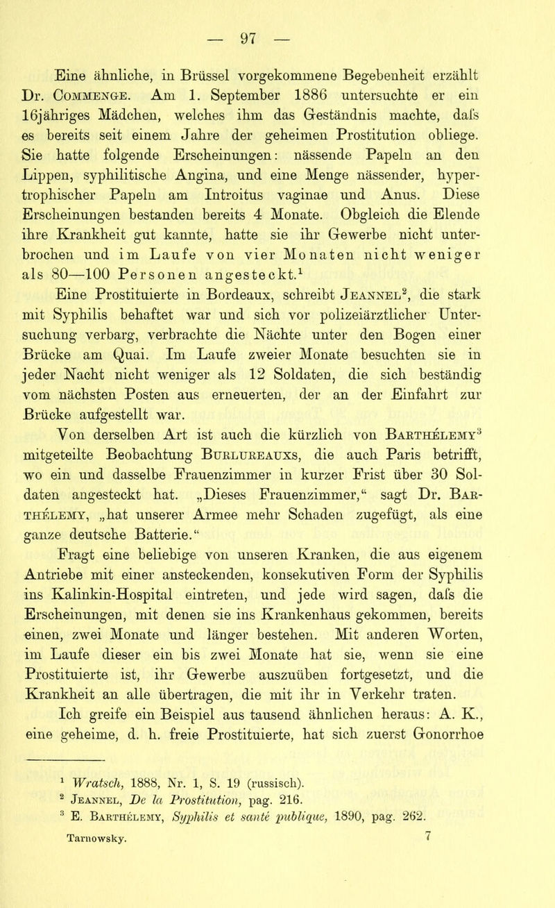 Eine ähnliche, in Brüssel vorgekommene Begebenheit erzählt Dr. Commeng-e. Am 1. September 1886 untersuchte er ein lßjähriges Mädchen, welches ihm das Geständnis machte, dafs es bereits seit einem Jahre der geheimen Prostitution obliege. Sie hatte folgende Erscheinungen: nässende Papeln an den Lippen, syphilitische Angina, und eine Menge nässender, hyper- trophischer Papeln am Introitus vaginae und Anus. Diese Erscheinungen bestanden bereits 4 Monate. Obgleich die Elende ihre Krankheit gut kannte, hatte sie ihr Gewerbe nicht unter- brochen und im Laufe von vier Monaten nicht weniger als 80—100 Personen angesteckt.1 Eine Prostituierte in Bordeaux, schreibt Jeannel2, die stark mit Syphilis behaftet war und sich vor polizeiärztlicher Unter- suchung verbarg, verbrachte die Nächte unter den Bogen einer Brücke am Quai. Im Laufe zweier Monate besuchten sie in jeder Nacht nicht weniger als 12 Soldaten, die sich beständig vom nächsten Posten aus erneuerten, der an der Einfahrt zur Brücke aufgestellt war. Von derselben Art ist auch die kürzlich von Baethelemy3 mitgeteilte Beobachtung Buelueeauxs, die auch Paris betrifft, wo ein und dasselbe Frauenzimmer in kurzer Frist über 30 Sol- daten angesteckt hat. „Dieses Frauenzimmer,“ sagt Dr. Bae- thelemy, „hat unserer Armee mehr Schaden zugefügt, als eine ganze deutsche Batterie.“ Fragt eine beliebige von unseren Kranken, die aus eigenem Antriebe mit einer ansteckenden, konsekutiven Form der Syphilis ins Kalinkin-Hospital eintreten, und jede wird sagen, dafs die Erscheinungen, mit denen sie ins Krankenhaus gekommen, bereits einen, zwei Monate und länger bestehen. Mit anderen Worten, im Laufe dieser ein bis zwei Monate hat sie, wenn sie eine Prostituierte ist, ihr Gewerbe auszuüben fortgesetzt, und die Krankheit an alle übertragen, die mit ihr in Verkehr traten. Ich greife ein Beispiel aus tausend ähnlichen heraus: A. K., eine geheime, d. h. freie Prostituierte, hat sich zuerst Gonorrhoe 1 Wratsch, 1888, Nr. 1, S. 19 (russisch). 2 Jeannel, De la Prostitution, pag. 216. 3 E. Barthelemy, Syphilis et sante publique, 1890, pag. 262. Tarnowsky. 7