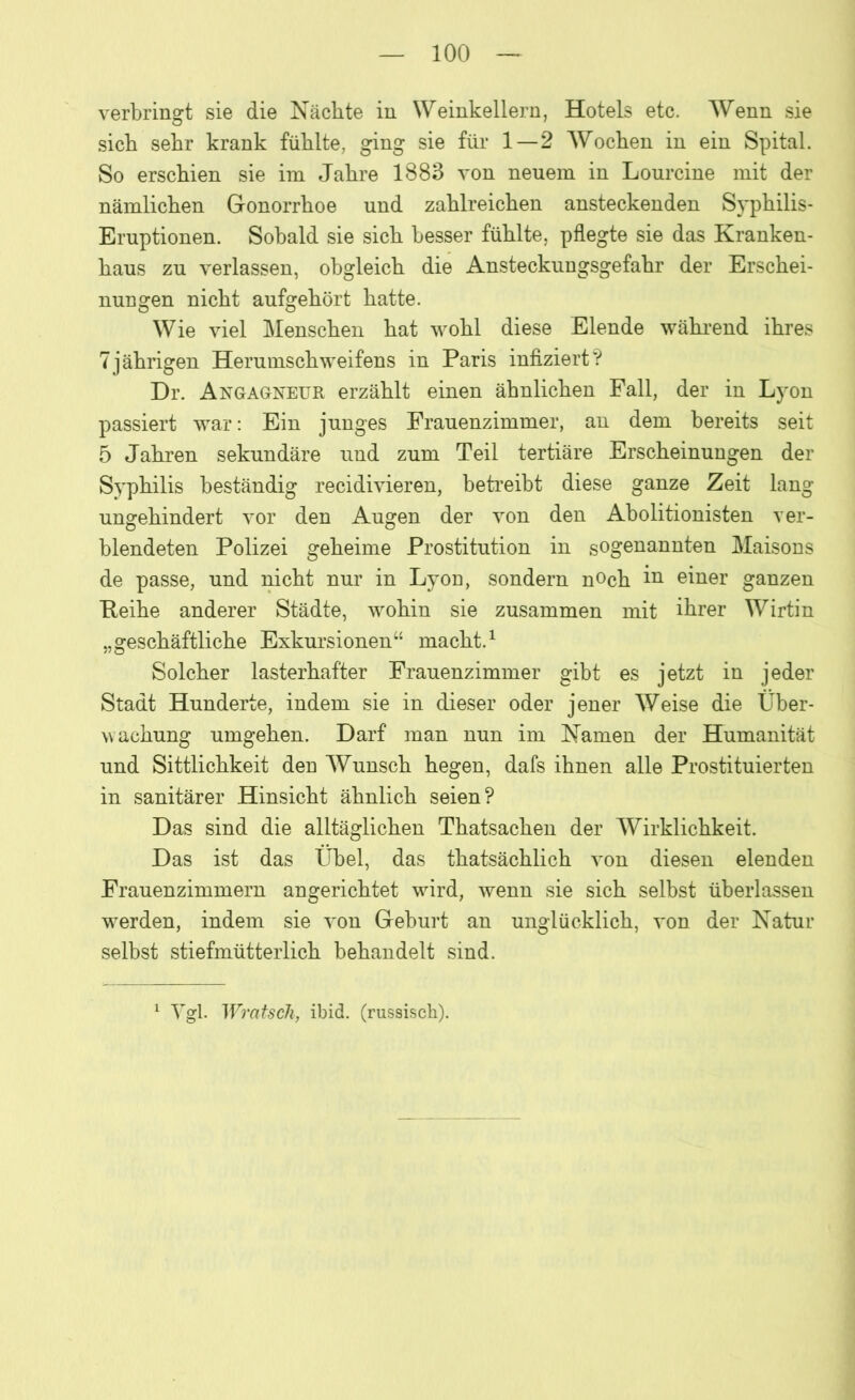 verbringt sie die Nächte in Weinkellern, Hotels etc. Wenn sie sich sehr krank fühlte, ging sie für 1—2 Wochen in ein Spital. So erschien sie im Jahre 1883 von neuem in Lourcine mit der nämlichen Gonorrhoe und zahlreichen ansteckenden Syphilis- Eruptionen. Sobald sie sich besser fühlte, pflegte sie das Kranken- haus zu verlassen, obgleich die Ansteckungsgefahr der Erschei- nungen nicht aufgehört hatte. Wie viel Menschen hat wohl diese Elende während ihres 7jährigen Herumschweifens in Paris infiziert? Dr. Angagneur erzählt einen ähnlichen Fall, der in Lyon passiert war: Ein junges Frauenzimmer, an dem bereits seit 5 Jahren sekundäre und zum Teil tertiäre Erscheinungen der Syphilis beständig recidivieren, betreibt diese ganze Zeit lang ungehindert vor den Augen der von den Abolitionisten ver- blendeten Polizei geheime Prostitution in sogenannten Maisons de passe, und nicht nur in Lyon, sondern noch in einer ganzen Reihe anderer Städte, wohin sie zusammen mit ihrer Wirtin „geschäftliche Exkursionen“ macht.1 Solcher lasterhafter Frauenzimmer gibt es jetzt in jeder Stadt Hunderte, indem sie in dieser oder jener Weise die Über- wachung umgehen. Darf man nun im Namen der Humanität und Sittlichkeit den Wunsch hegen, dafs ihnen alle Prostituierten in sanitärer Hinsicht ähnlich seien? Das sind die alltäglichen Thatsachen der Wirklichkeit. Das ist das Übel, das thatsächlich von diesen elenden Frauenzimmern angerichtet wird, wenn sie sich selbst überlassen werden, indem sie von Geburt an unglücklich, von der Natur selbst stiefmütterlich behandelt sind. 1 Vgl. Wratsch, ibid, (russisch).