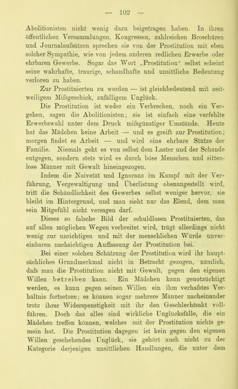 Abolitionisten nicht wenig dazu beigetragen haben. In ihren öffentlichen Versammlungen, Kongressen, zahlreichen Broschüren und Journalaufsätzen sprechen sie von der Prostitution mit eben solcher Sympathie, wie von jedem anderen redlichen Erwerbe oder ehrbaren Gewerbe. Sogar das Wort „Prostitution“ selbst scheint seine wahrhafte, traurige, schandhafte und unsittliche Bedeutung verloren zu haben. Zur Prostituierten zu werden — ist gleichbedeutend mit zeit- weiligem Mifsgeschick, zufälligem Unglück. Die Prostitution ist weder ein Verbrechen, noch ein Ver- gehen, sagen die Abolitionisten; sie ist einfach eine verfehlte Erwerbswahl unter dem Druck mifsgünstiger Umstände. Heute hat das Mädchen keine Arbeit — und es greift zur Prostitution; morgen findet es Arbeit — und wird eine ehrbare Stütze der Familie. Niemals geht es von selbst dem Laster und der Schande entgegen, sondern stets wird es durch böse Menschen und sitten- lose Männer mit Gewalt hineingezogen. Indem die Naivetät und Ignoranz im Kampf mit der Ver- führung, Vergewaltigung und Überlistung obenangestellt wird, tritt die Schändlichkeit des Gewerbes selbst weniger hervor, sie bleibt im Hintergrund, und man sieht nur das Elend, dem man sein Mitgefühl nicht versagen darf. Dieses so falsche Bild der schuldlosen Prostituierten, das auf allen möglichen Wegen verbreitet wird, trägt allerdings nicht wenig zur unrichtigen und mit der menschlichen Würde unver- einbaren nachsichtigen Auffassung der Prostitution bei. Bei einer solchen Schätzung der Prostitution wird ihr haupt- sächliches Grundmerkmal nicht in Betracht gezogen, nämlich, dafs man die Prostitution nicht mit Gewalt, gegen den eigenen Willen betreiben kann. Ein Mädchen kann genotzüchtigt werden, es kann gegen seinen Willen ein ihm verhafstes Ver- hältnis fortsetzen; es können sogar mehrere Männer nacheinander trotz ihrer Widerspenstigkeit mit ihr den Geschlechtsakt voll- führen. Doch das alles sind wirkliche Unglücksfälle, die ein Mädchen treffen können, welches mit der Prostitution nichts ge- mein hat. Die Prostitution dagegen ist kein gegen den eigenen Willen geschehendes Unglück, sie gehört auch nicht zu der Kategorie derjenigen unsittlichen Handlungen, die unter dem