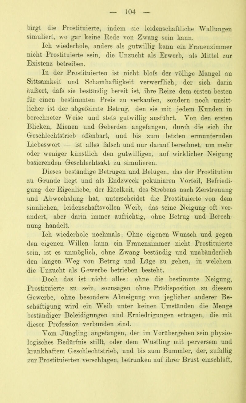birgt die Prostituierte, indem sie leidenschaftliche Wallungen simuliert, wo gar keine Rede von Zwang sein kann. Ich wiederhole, anders als gutwillig kann ein Frauenzimmer nicht Prostituierte sein, die Unzucht als Erwerb, als Mittel zur Existenz betreiben. In der Prostituierten ist nicht blofs der völlige Mangel an Sittsamkeit und Schamhaftigkeit verwerflich, der sich darin äufsert, dafs sie beständig bereit ist, ihre Reize dem ersten besten für einen bestimmten Preis zu verkaufen, sondern noch unsitt- licher ist der abgefeimte Betrug, den sie mit jedem Kunden in berechneter Weise und stets gutwillig ausführt. Von den ersten Blicken, Mienen und Geberden angefangen, durch die sich ihr Geschlechtstrieb offenbart, und bis zum letzten ermunternden Liebes wort — ist alles falsch und nur darauf berechnet, um mehr oder weniger künstlich den gutwilligen, auf wirklicher Neigung basierenden Geschlechtsakt zu simulieren. Dieses beständige Betrügen und Belügen, das der Prostitution zu Grunde liegt und als Endzweck pekuniären Vorteil, Befriedi- gung der Eigenliebe, der Eitelkeit, des Strebens nach Zerstreuung und Abwechslung hat, unterscheidet die Prostituierte von dem sinnlichen, leidenschaftsvollen Weib, das seine Neigung oft ver- ändert, aber darin immer aufrichtig, ohne Betrug und Berech- nung handelt. Ich wiederhole nochmals: Ohne eigenen Wunsch und gegen den eigenen Willen kann ein Frauenzimmer nicht Prostituierte sein, ist es unmöglich, ohne Zwang beständig und unabänderlich den langen Weg von Betrug und Lüge zu gehen, in welchem die Unzucht als Gewerbe betrieben besteht. Doch das ist nicht alles: ohne die bestimmte Neigung, Prostituierte zu sein, sozusagen ohne Prädisposition zu diesem Gewerbe, ohne besondere Abneigung von jeglicher anderer Be- schäftigung wird ein Weib unter keinen Umständen die Menge beständiger Beleidigungen und Erniedrigungen ertragen, die mit dieser Profession verbunden sind. Vom Jüngling angefangen, der im Vorübergehen sein physio- logisches Bedürfnis stillt, oder dem Wüstling mit perversem und krankhaftem Geschlechtstrieb, und bis zum Bummler, der, zufällig zur Prostituierten verschlagen, betrunken auf ihrer Brust einschläft,