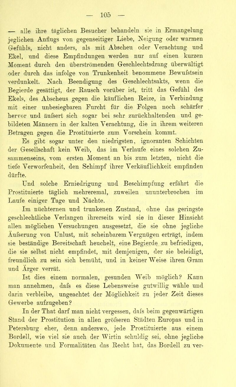 — alle ihre täglichen Besucher behandeln sie in Ermangelung jeglichen Anflugs von gegenseitiger Liebe, Neigung oder warmen Gefühls, nicht anders, als mit Abscheu oder Verachtung und Ekel, und diese Empfindungen werden nur auf einen kurzen Moment durch den überströmenden Geschlechtsdrang überwältigt oder durch das infolge von Trunkenheit benommene Bewufstsein verdunkelt. Nach Beendigung des Geschlechtsakts, wenn die Begierde gesättigt, der Bausch vorüber ist, tritt das Gefühl des Ekels, des Abscheus gegen die käuflichen Beize, in Verbindung mit einer unbesiegbaren Furcht für die Folgen noch schärfer hervor und äufsert sich sogar hei sehr zurückhaltenden und ge- bildeten Männern in der kalten Verachtung, die in ihrem weiteren Betragen gegen die Prostituierte zum Vorschein kommt. Es gibt sogar unter den niedrigsten, ignoranten Schichten der Gesellschaft kein Weib, das im Verlaufe eines solchen Zu- sammenseins, vom ersten Moment an bis zum letzten, nicht die tiefe Verworfenheit, den Schimpf ihrer Verkäuflichkeit empfinden dürfte. Und solche Erniedrigung und Beschimpfung erfährt die Prostituierte täglich mehreremal, zuweilen ununterbrochen im Laufe einiger Tage und Nächte. Im nüchternen und trunkenen Zustand, ohne das geringste geschlechtliche Verlangen ihrerseits wird sie in dieser Hinsicht allen möglichen Versuchungen ausgesetzt, die sie ohne jegliche Äufserung von Unlust, mit scheinbarem Vergnügen erträgt, indem sie beständige Bereitschaft heuchelt, eine Begierde zu befriedigen, die sie selbst nicht empfindet, mit demjenigen, der sie beleidigt, freundlich zu sein sich bemüht, und in keiner Weise ihren Gram und Ärger verrät. Ist dies einem normalen, gesunden Weib möglich? Kann man annehmen, dafs es diese Lebensweise gutwillig wähle und darin verbleibe, ungeachtet der Möglichkeit zu jeder Zeit dieses Gewerbe aufzugeben? In der That darf man nicht vergessen, dafs beim gegenwärtigen Stand der Prostitution in allen gröfseren Städten Europas und in Petersburg eher, denn anderswo, jede Prostituierte aus einem Bordell, wie viel sie auch der Wirtin schuldig sei, ohne jegliche Dokumente und Formalitäten das Becht hat, das Bordell zu ver-