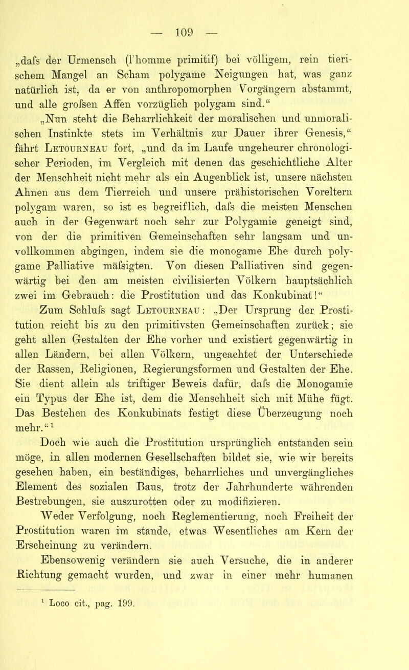 „dafs der Urmensch (l’homme primitif) bei völligem, rein tieri- schem Mangel an Scham polygame Neigungen hat, was ganz natürlich ist, da er von anthropomorphen Vorgängern abstammt, und alle grofsen Affen vorzüglich polygam sind.“ „Nun steht die Beharrlichkeit der moralischen und unmorali- schen Instinkte stets im Verhältnis zur Dauer ihrer Genesis,“ fährt Letourneau fort, „und da im Laufe ungeheurer chronologi- scher Perioden, im Vergleich mit denen das geschichtliche Alter der Menschheit nicht mehr als ein Augenblick ist, unsere nächsten Ahnen aus dem Tierreich und unsere prähistorischen Voreltern polygam waren, so ist es begreiflich, dafs die meisten Menschen auch in der Gegenwart noch sehr zur Polygamie geneigt sind, von der die primitiven Gemeinschaften sehr langsam und un- vollkommen ahgingen, indem sie die monogame Ehe durch poly- game Palliative mäfsigten. Von diesen Palliativen sind gegen- wärtig bei den am meisten civilisierten Völkern hauptsächlich zwei im Gebrauch: die Prostitution und das Konkubinat!“ Zum Schlufs sagt Letourneau: „Der Ursprung der Prosti- tution reicht bis zu den primitivsten Gemeinschaften zurück; sie geht allen Gestalten der Ehe vorher und existiert gegenwärtig in allen Ländern, bei allen Völkern, ungeachtet der Unterschiede der Rassen, Religionen, Regierungsformen und Gestalten der Ehe. Sie dient allein als triftiger Beweis dafür, dafs die Monogamie ein Typus der Ehe ist, dem die Menschheit sich mit Mühe fügt. Das Bestehen des Konkubinats festigt diese Überzeugung noch mehr. “1 Doch wie auch die Prostitution ursprünglich entstanden sein möge, in allen modernen Gesellschaften bildet sie, wie wir bereits gesehen haben, ein beständiges, beharrliches und unvergängliches Element des sozialen Baus, trotz der Jahrhunderte währenden Bestrebungen, sie auszurotten oder zu modifizieren. Weder Verfolgung, noch Reglementierung, noch Freiheit der Prostitution waren im stände, etwas Wesentliches am Kern der Erscheinung zu verändern. Ebensowenig verändern sie auch Versuche, die in anderer Richtung gemacht wurden, und zwar in einer mehr humanen 1 Loco cit., pag. 199.