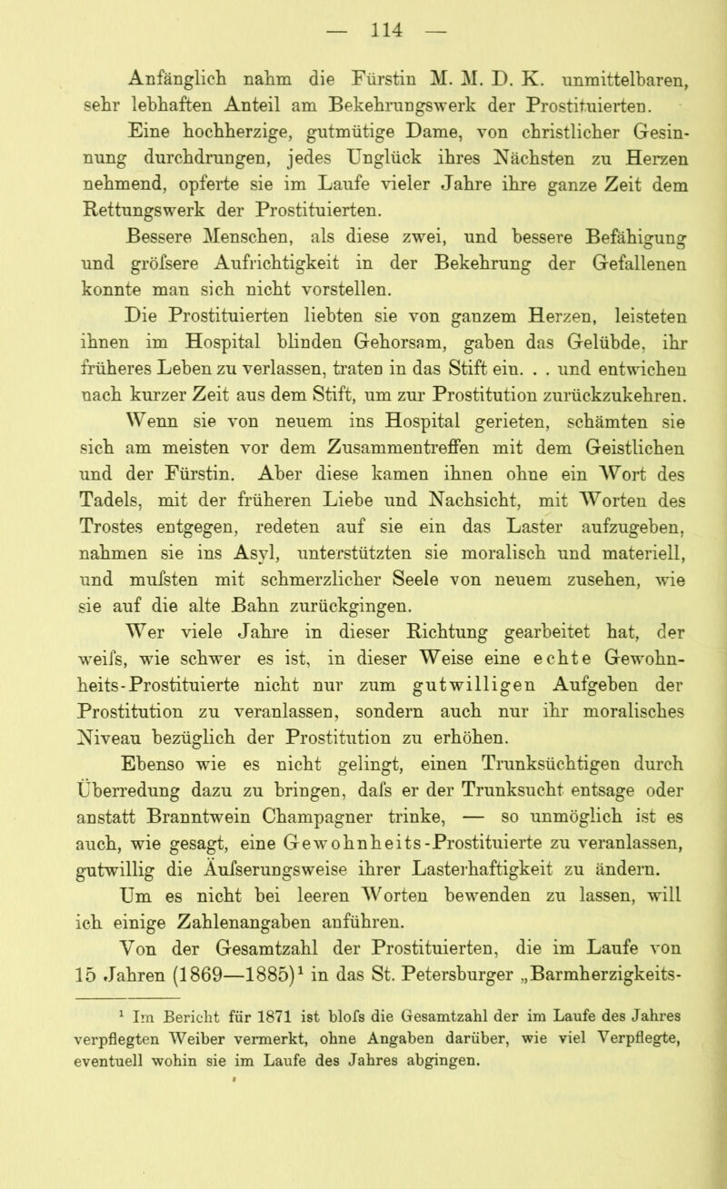 Anfänglich nahm die Fürstin M. M. D. K. unmittelbaren, sehr lebhaften Anteil am Bekehrungswerk der Prostituierten. Eine hochherzige, gutmütige Dame, von christlicher Gesin- nung durchdrungen, jedes Unglück ihres Nächsten zu Herzen nehmend, opferte sie im Laufe vieler Jahre ihre ganze Zeit dem Rettungswerk der Prostituierten. Bessere Menschen, als diese zwei, und bessere Befähigung und gröfsere Aufrichtigkeit in der Bekehrung der Gefallenen konnte man sich nicht vorstellen. Die Prostituierten liebten sie von ganzem Herzen, leisteten ihnen im Hospital blinden Gehorsam, gaben das Gelübde, ihr früheres Leben zu verlassen, traten in das Stift ein. . . und entwichen nach kurzer Zeit aus dem Stift, um zur Prostitution zurückzukehren. Wenn sie von neuem ins Hospital gerieten, schämten sie sich am meisten vor dem Zusammentreffen mit dem Geistlichen und der Fürstin. Aber diese kamen ihnen ohne ein Wort des Tadels, mit der früheren Liehe und Nachsicht, mit Worten des Trostes entgegen, redeten auf sie ein das Laster aufzugeben, nahmen sie ins Asyl, unterstützten sie moralisch und materiell, und mufsten mit schmerzlicher Seele von neuem Zusehen, wie sie auf die alte Bahn zurückgingen. Wer viele Jahre in dieser Richtung gearbeitet hat, der wreifs, wie schwer es ist, in dieser Weise eine echte Gewohn- heits-Prostituierte nicht nur zum gutwilligen Aufgehen der Prostitution zu veranlassen, sondern auch nur ihr moralisches Niveau bezüglich der Prostitution zu erhöhen. Ebenso wie es nicht gelingt, einen Trunksüchtigen durch Überredung dazu zu bringen, dafs er der Trunksucht entsage oder anstatt Branntwein Champagner trinke, — so unmöglich ist es auch, wie gesagt, eine Gewohnheits-Prostituierte zu veranlassen, gutwillig die Äufserungsweise ihrer Lasterhaftigkeit zu ändern. Um es nicht hei leeren Worten bewenden zu lassen, will ich einige Zahlenangaben anführen. Von der Gesamtzahl der Prostituierten, die im Laufe von 15 Jahren (1869—1885)1 in das St. Petersburger „Barmherzigkeits- 1 Im Bericht für 1871 ist blofs die Gesamtzahl der im Laufe des Jahres verpflegten Weiher vermerkt, ohne Angaben darüber, wie viel Verpflegte, eventuell wohin sie im Laufe des Jahres abgingen.