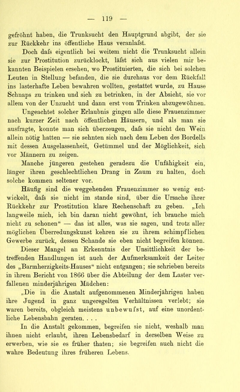 gefröhnt haben, die Trunksucht den Hauptgrund abgibt, der sie zur Rückkehr ins öffentliche Haus veranlafst. Doch dafs eigentlich bei weitem nicht die Trunksucht allein sie zur Prostitution zurücklockt, läfst sich aus vielen mir be- kannten Beispielen ersehen, wo Prostituierten, die sich hei solchen Leuten in Stellung befanden, die sie durchaus vor dem Rückfall ins lasterhafte Leben bewahren wollten, gestattet wurde, zu Hause Schnaps zu trinken und sich zu betrinken, in der Absicht, sie vor allem von der Unzucht und dann erst vom Trinken abzugewöhnen. Ungeachtet solcher Erlaubnis gingen alle diese Frauenzimmer nach kurzer Zeit nach öffentlichen Häusern, und als man sie ausfragte, konnte man sich überzeugen, dafs sie nicht den Wein allein nötig hatten — sie sehnten sich nach dem Leben des Bordells mit dessen Ausgelassenheit, Getümmel und der Möglichkeit, sich vor Männern zu zeigen. Manche jüngeren gestehen geradezu die Unfähigkeit ein, länger ihren geschlechtlichen Drang in Zaum zu halten, doch solche kommen seltener vor. Häufig sind die weggehenden Frauenzimmer so wenig ent- wickelt, dafs sie nicht im stände sind, über die Ursache ihrer Rückkehr zur Prostitution klare Rechenschaft zu geben. „Ich langweile mich, ich bin daran nicht gewöhnt, ich brauche mich nicht zu schonen“ — das ist alles, was sie sagen, und trotz aller möglichen Überredungskunst kehren sie zu ihrem schimpflichen Gewerbe zurück, dessen Schande sie eben nicht begreifen können. Dieser Mangel an Erkenntnis der Unsittlichkeit der be- treffenden Handlungen ist auch der Aufmerksamkeit der Leiter des „Barmherzigkeits-Hauses“ nicht entgangen; sie schrieben bereits in ihrem Bericht von 1866 über die Abteilung der dem Laster ver- fallenen minderjährigen Mädchen: „Die in die Anstalt aufgenommenen Minderjährigen haben ihre Jugend in ganz ungeregelten Verhältnissen verlebt; sie waren bereits, obgleich meistens unbewufst, auf eine unordent- liche Lebensbahn geraten. . . . In die Anstalt gekommen, begreifen sie nicht, weshalb man ihnen nicht erlaubt, ihren Lebensbedarf in derselben Weise zu erwerben, wie sie es früher thaten; sie begreifen auch nicht die wahre Bedeutung ihres früheren Lebens.