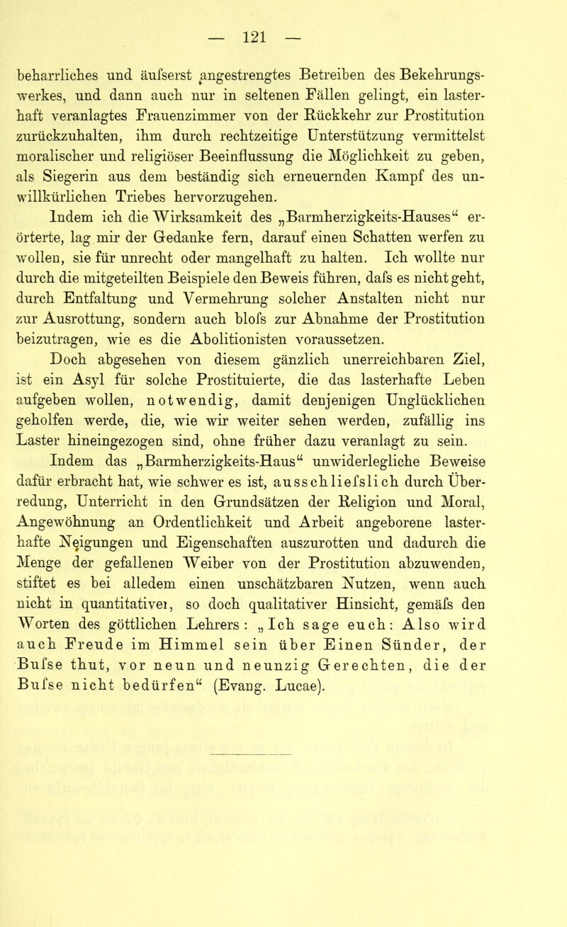 beharrliches und äufserst angestrengtes Betreiben des Bekehrungs- werkes, und dann auch nur in seltenen Fällen gelingt, ein laster- haft veranlagtes Frauenzimmer von der Rückkehr zur Prostitution zurückzuhalten, ihm durch rechtzeitige Unterstützung vermittelst moralischer und religiöser Beeinflussung die Möglichkeit zu geben, als Siegerin aus dem beständig sich erneuernden Kampf des un- willkürlichen Triebes hervorzugehen. Indem ich die Wirksamkeit des „Barmherzigkeits-Hauses“ er- örterte, lag mir der Gedanke fern, darauf einen Schatten werfen zu wollen, sie für unrecht oder mangelhaft zu halten. Ich wollte nur durch die mitgeteilten Beispiele den Beweis führen, dafs es nicht geht, durch Entfaltung und Vermehrung solcher Anstalten nicht nur zur Ausrottung, sondern auch blofs zur Abnahme der Prostitution beizutragen, wie es die Abolitionisten voraussetzen. Doch abgesehen von diesem gänzlich unerreichbaren Ziel, ist ein Asyl für solche Prostituierte, die das lasterhafte Leben aufgeben wollen, notwendig, damit denjenigen Unglücklichen geholfen werde, die, wie wir weiter sehen werden, zufällig ins Laster hineingezogen sind, ohne früher dazu veranlagt zu sein. Indem das „Barmherzigkeits-Haus“ unwiderlegliche Beweise dafür erbracht hat, wie schwer es ist, ausschliefslich durch Über- redung, Unterricht in den Grundsätzen der Religion und Moral, Angewöhnung an Ordentlichkeit und Arbeit angeborene laster- hafte Neigungen und Eigenschaften auszurotten und dadurch die Menge der gefallenen Weiber von der Prostitution abzuwenden, stiftet es bei alledem einen unschätzbaren Nutzen, wenn auch nicht in quantitative!, so doch qualitativer Hinsicht, gemäfs den Worten des göttlichen Lehrers: „Ich sage euch: Also wird auch Freude im Himmel sein über Einen Sünder, der Bufse thut, vor neun und neunzig Gerechten, die der Bufse nicht bedürfen“ (Evang. Lucae).