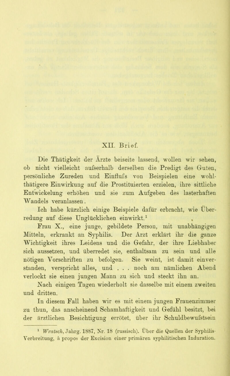 XII. Brief. Die Thätigkeit der Arzte beiseite lassend, wollen wir sehen, ob nicht vielleicht aufserhalb derselben die Predigt des Guten, persönliche Zureden und Einflufs von Beispielen eine wohl- thätigere Einwirkung auf die Prostituierten erzielen, ihre sittliche Entwickelung erhöhen und sie zum Aufgeben des lasterhaften Wandels veranlassen. Ich habe kürzlich einige Beispiele dafür erbracht, wie Über- redung auf diese Unglücklichen einwirkt.1 Frau X., eine junge, gebildete Person, mit unabhängigen Mitteln, erkrankt an S^^philis. Der Arzt erklärt ihr die ganze Wichtigkeit ihres Leidens und die Gefahr, der ihre Liebhaber sich aussetzen, und überredet sie, enthaltsam zu sein und alle nötigen Vorschriften zu befolgen. Sie weint, ist damit einver- standen, verspricht alles, und . . . noch am nämlichen Abend verlockt sie einen jungen Mann zu sich und steckt ihn an. Xach einigen Tagen wiederholt sie dasselbe mit einem zweiten und dritten. In diesem Fall haben wir es mit einem jungen Frauenzimmer zu thun, das anscheinend Schamhaftigkeit und Gefühl besitzt, bei der ärztlichen Besichtigung errötet, über ihr Schuldbewufstsein 1 Wratscli, Jahrg. 1887, Nr. 18 (russisch). Über die Quellen der Syphilis- Verbreitung, ä propos der Excision einer primären syphilitischen Induration.