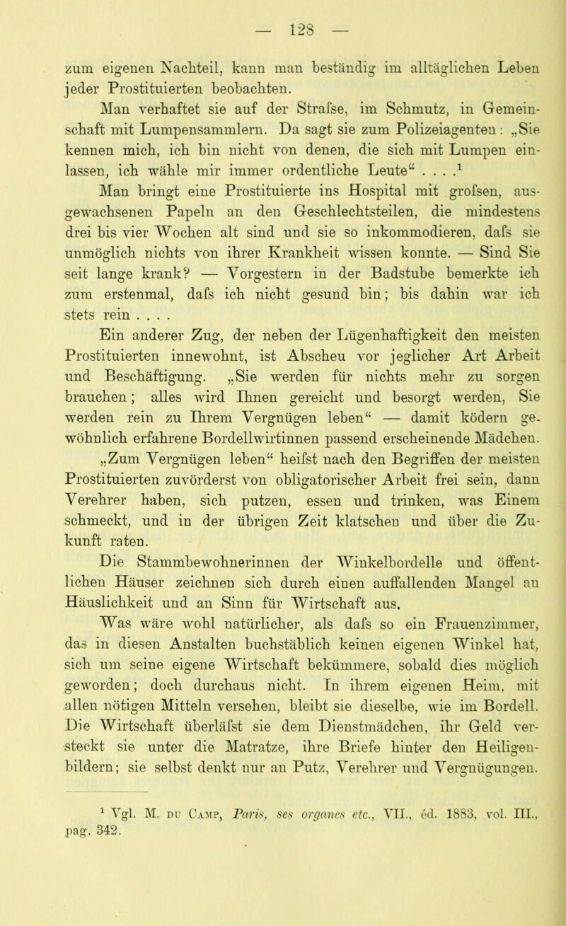 zum eigenen Nachteil, kann man beständig im alltäglichen Lehen jeder Prostituierten beobachten. Man verhaftet sie auf der Strafse, im Schmutz, in Gemein- schaft mit Lumpensammlern. Da sagt sie zum Polizeiagenten : „Sie kennen mich, ich bin nicht von denen, die sich mit Lumpen ein- lassen, ich wähle mir immer ordentliche Leuteu . . . .* Man bringt eine Prostituierte ins Hospital mit grofsen, aus- gewachsenen Papeln an den Geschlechtsteilen, die mindestens drei bis vier Wochen alt sind und sie so inkommodieren, dafs sie unmöglich nichts von ihrer Krankheit wissen konnte. — Sind Sie seit lange krank? — Vorgestern in der Badstube bemerkte ich zum erstenmal, dafs ich nicht gesund bin; bis dahin war ich stets rein .... Ein anderer Zug, der neben der Lügenhaftigkeit den meisten Prostituierten innewohnt, ist Abscheu vor jeglicher Art Arbeit und Beschäftigung. „Sie werden für nichts mehr zu sorgen brauchen; alles wird Ihnen gereicht und besorgt werden, Sie werden rein zu Ihrem Vergnügen leben“ — damit ködern ge. wohnlich erfahrene Bordell Wirtinnen passend erscheinende Mädchen. „Zum Vergnügen leben“ heifst nach den Begriffen der meisten Prostituierten zuvörderst von obligatorischer Arbeit frei sein, dann Verehrer haben, sich putzen, essen und trinken, was Einem schmeckt, und in der übrigen Zeit klatschen und über die Zu- kunft raten. Die Stammbewohnerinnen der Winkelbordelle und öffent- lichen Häuser zeichnen sich durch einen auffallenden Mangel an Häuslichkeit und an Sinn für Wirtschaft aus. Was wäre wohl natürlicher, als dafs so ein Frauenzimmer, das in diesen Anstalten buchstäblich keinen eigenen Winkel hat, sich um seine eigene Wirtschaft bekümmere, sobald dies möglich geworden; doch durchaus nicht. In ihrem eigenen Heim, mit allen nötigen Mitteln versehen, bleibt sie dieselbe, wie im Bordell. Die Wirtschaft überläfst sie dem Dienstmädchen, ihr Geld ver- steckt sie unter die Matratze, ihre Briefe hinter den Heiligen- bildern; sie selbst denkt nur an Putz, Verehrer und Vergnügungen. 1 Vgl. M. du Camp, Paris, ses Organes etc., VII., ed. 1883, vol. III., pag. 342.