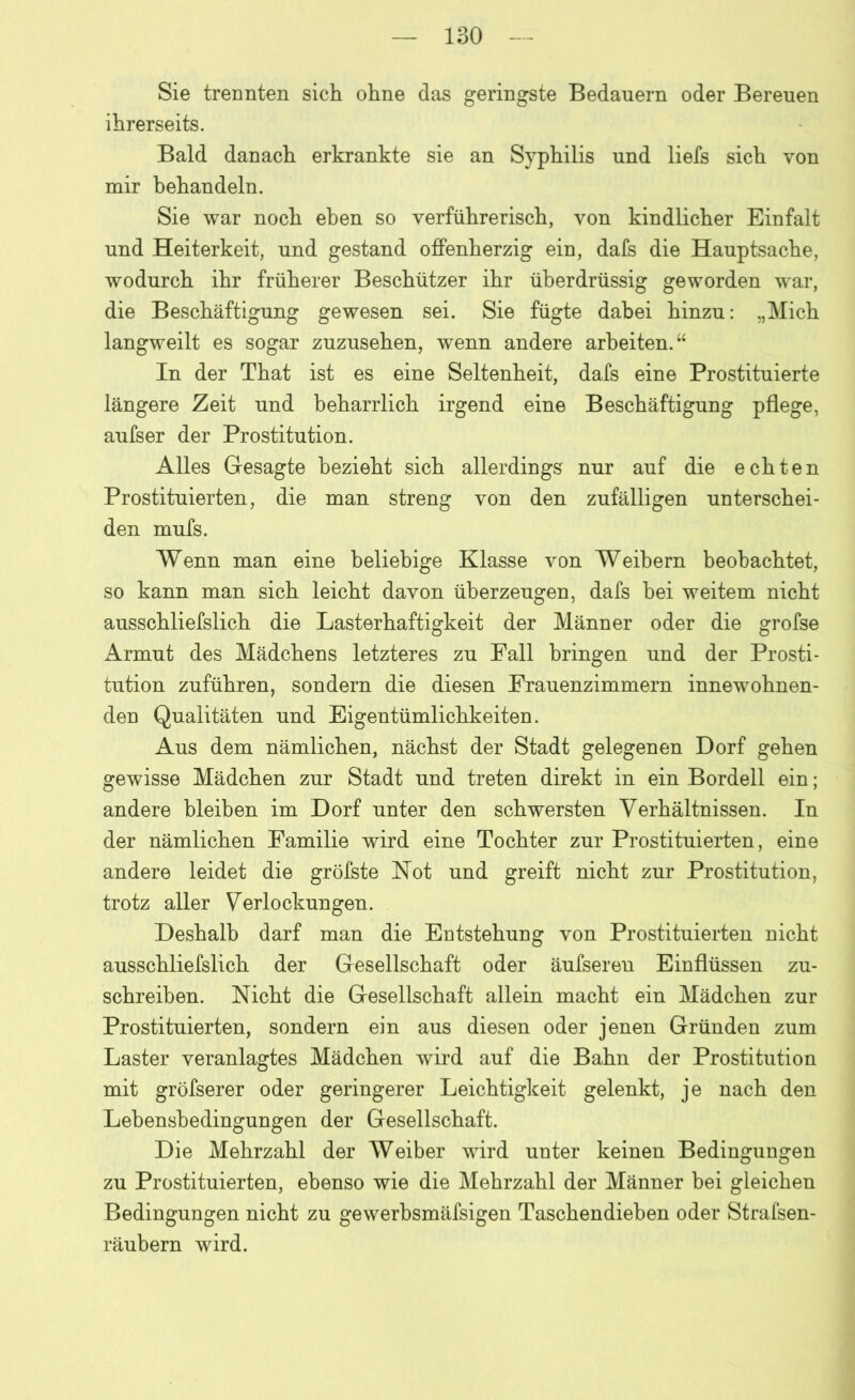 Sie trennten sich ohne das geringste Bedauern oder Bereuen ihrerseits. Bald danach erkrankte sie an Syphilis und liefs sich von mir behandeln. Sie war noch eben so verführerisch, von kindlicher Einfalt und Heiterkeit, und gestand offenherzig ein, dafs die Hauptsache, wodurch ihr früherer Beschützer ihr überdrüssig geworden war, die Beschäftigung gewesen sei. Sie fügte dabei hinzu: „Mich langweilt es sogar zuzusehen, wenn andere arbeiten.“ In der That ist es eine Seltenheit, dafs eine Prostituierte längere Zeit und beharrlich irgend eine Beschäftigung pflege, aufser der Prostitution. Alles Gesagte bezieht sich allerdings nur auf die echten Prostituierten, die man streng von den zufälligen unterschei- den mufs. Wenn man eine beliebige Klasse von Weihern beobachtet, so kann man sich leicht davon überzeugen, dafs hei weitem nicht ausschliefslich die Lasterhaftigkeit der Männer oder die grofse Armut des Mädchens letzteres zu Fall bringen und der Prosti- tution zuführen, sondern die diesen Frauenzimmern innewohnen- den Qualitäten und Eigentümlichkeiten. Aus dem nämlichen, nächst der Stadt gelegenen Dorf gehen gewisse Mädchen zur Stadt und treten direkt in ein Bordell ein; andere bleiben im Dorf unter den schwersten Verhältnissen. In der nämlichen Familie wird eine Tochter zur Prostituierten, eine andere leidet die gröfste Not und greift nicht zur Prostitution, trotz aller Verlockungen. Deshalb darf man die Eutstehuug von Prostituierten nicht ausschliefslich der Gesellschaft oder äufseren Einflüssen zu- schreiben. Nicht die Gesellschaft allein macht ein Mädchen zur Prostituierten, sondern ein aus diesen oder jenen Gründen zum Laster veranlagtes Mädchen wird auf die Bahn der Prostitution mit gröfserer oder geringerer Leichtigkeit gelenkt, je nach den Lehensbedingungen der Gesellschaft. Die Mehrzahl der Weiber wird unter keinen Bedingungen zu Prostituierten, ebenso wie die Mehrzahl der Männer bei gleichen Bedingungen nicht zu gewerbsmäfsigen Taschendieben oder Strafsen- räubern wird.