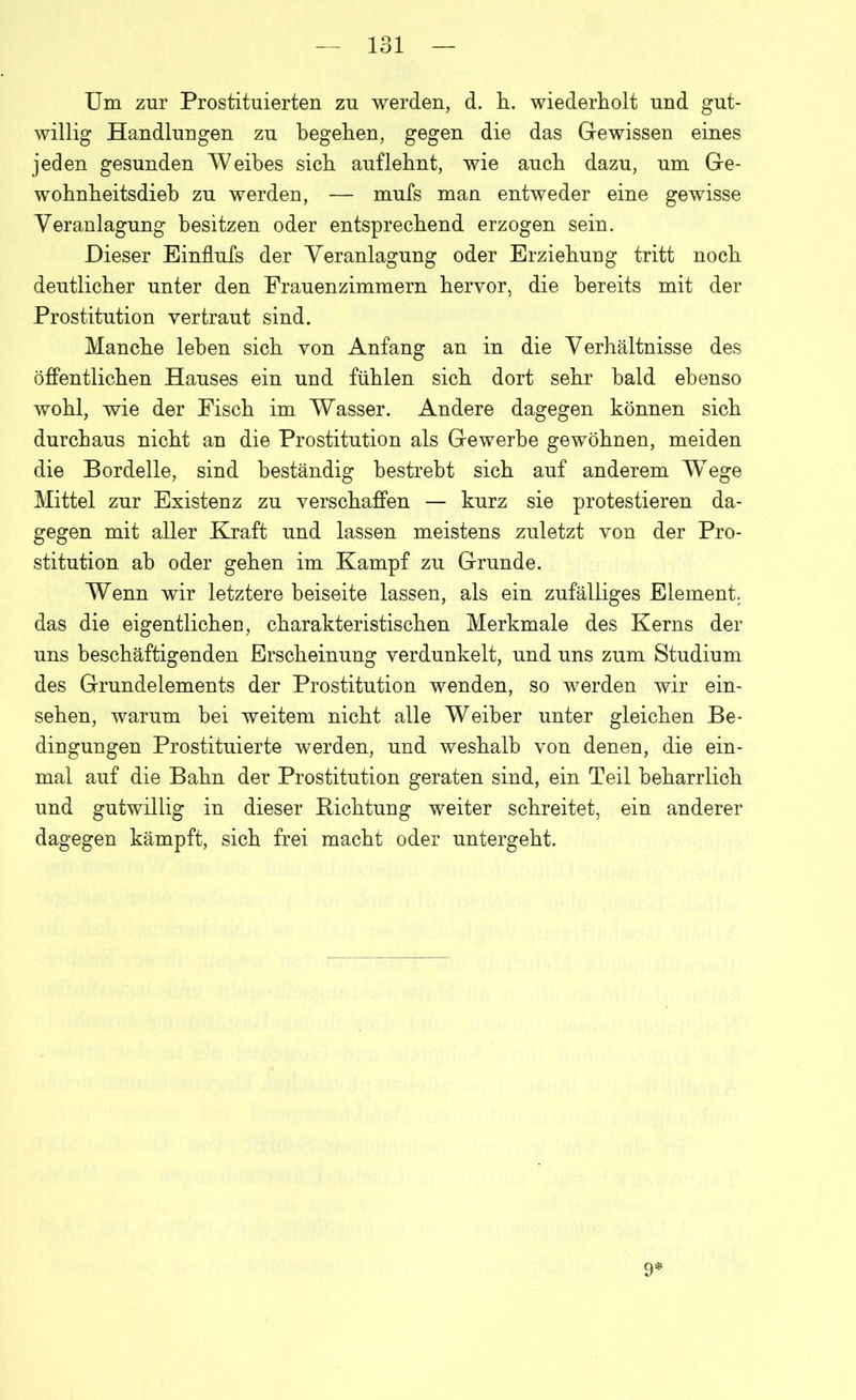 Um zur Prostituierten zu werden, d. h. wiederholt und gut- willig Handlungen zu begehen, gegen die das Gewissen eines jeden gesunden Weihes sich auflehnt, wie auch dazu, um Ge- wohnheitsdieb zu werden, — mufs man entweder eine gewisse Veranlagung besitzen oder entsprechend erzogen sein. Dieser Einflufs der Veranlagung oder Erziehung tritt noch deutlicher unter den Frauenzimmern hervor, die bereits mit der Prostitution vertraut sind. Manche leben sich von Anfang an in die Verhältnisse des öffentlichen Hauses ein und fühlen sich dort sehr bald ebenso wohl, wie der Fisch im Wasser. Andere dagegen können sich durchaus nicht an die Prostitution als Gewerbe gewöhnen, meiden die Bordelle, sind beständig bestrebt sich auf anderem Wege Mittel zur Existenz zu verschaffen — kurz sie protestieren da- gegen mit aller Kraft und lassen meistens zuletzt von der Pro- stitution ab oder gehen im Kampf zu Grunde. Wenn wir letztere beiseite lassen, als ein zufälliges Element, das die eigentlichen, charakteristischen Merkmale des Kerns der uns beschäftigenden Erscheinung verdunkelt, und uns zum Studium des Grundelements der Prostitution wenden, so werden wir ein- sehen, warum bei weitem nicht alle Weiher unter gleichen Be- dingungen Prostituierte werden, und weshalb von denen, die ein- mal auf die Bahn der Prostitution geraten sind, ein Teil beharrlich und gutwillig in dieser Richtung weiter schreitet, ein anderer dagegen kämpft, sich frei macht oder untergeht. 9*