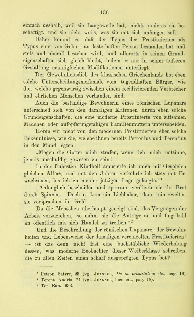 einfach deshalb, weil sie Langeweile hat, nichts anderes sie be- schäftigt, und sie nicht weifs, was sie mit sich anfangen soll. Daher kommt es, dafs der Typus der Prostituierten als Typus einer von Geburt an lasterhaften Person bestanden hat und stets und überall bestehen wird, und allerorts in seinen Grund - eigenschaften sich gleich bleibt, indem er nur in seiner äufseren Gestaltung mannigfachen Modifikationen unterliegt. Der Gewohnheitsdieb des klassischen Griechenlands bot eben solche Unterscheidungsmerkmale vom tugendhaften Bürger, wie die, welche gegenwärtig zwischen einem recidiyierenden Verbrecher und ehrlichen Menschen vorhanden sind. Auch die beständige Bewohnerin eines römischen Lupanars unterschied sich von den damaligen Matronen durch eben solche Grundeigenschaften, die eine moderne Prostituierte von sittsamen Mädchen oder aufopferungsfähigen Familienmüttern unterscheiden. Hören wir nicht von den modernen Prostituierten eben solche Bekenntnisse, wie die, welche ihnen bereits Petronius und Terentius in den Mund legten: „Mögen die Götter mich strafen, wenn ich mich entsinne, jemals unschuldig gewesen zu sein! In der frühesten Kindheit amüsierte ich mich mit Gespielen gleichen Alters, und mit den Jahren verkehrte ich stets mit Er- wachsenen, bis ich zu meiner jetzigen Lage gelangte.“1 „Anfänglich bescheiden und sparsam, verdiente sie ihr Brot durch Spinnen. Doch es kam ein Liebhaber, dann ein zweiter, sie versprachen ihr Geld. Da die Menschen überhaupt geneigt sind, das Vergnügen der Arbeit vorzuziehen, so nahm sie die Anträge an und fing bald an öffentlich mit sich Handel zu treiben.“2 Und die Beschreibung der römischen Lupanare, der Gewohn- heiten und Lebensweise der damaligen vereinzelten Prostituierten3 — ist das denn nicht fast eine buchstäbliche Wiederholung dessen, was moderne Beobachter dieser Weiberklasse schreiben, die zu allen Zeiten einen scharf ausgeprägten Typus bot? 1 Petron. Satyre, 25 (vgl. Jeannel, Be la prostitution etc., pag. 16). 2 Terent. Andria, 74 (vgl. Jeannel, loco cit., pag. 18). 3 Ter. Eun., 933.